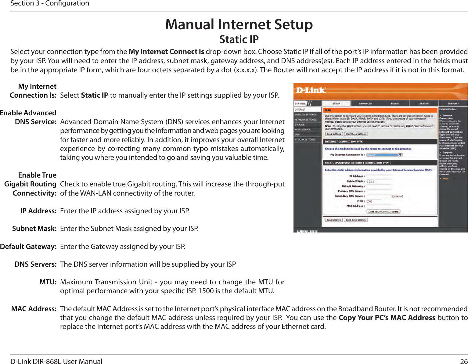 26D-Link DIR-868L User ManualSection 3 - CongurationSelect Static IP to manually enter the IP settings supplied by your ISP.Advanced Domain Name System (DNS) services enhances your Internet performance by getting you the information and web pages you are looking for faster and more reliably. In addition, it improves your overall Internet experience by correcting many common typo mistakes automatically, taking you where you intended to go and saving you valuable time.Check to enable true Gigabit routing. This will increase the through-put of the WAN-LAN connectivity of the router.Enter the IP address assigned by your ISP.Enter the Subnet Mask assigned by your ISP.Enter the Gateway assigned by your ISP.The DNS server information will be supplied by your ISPMaximum Transmission  Unit - you may need to change the MTU for optimal performance with your specic ISP. 1500 is the default MTU.The default MAC Address is set to the Internet port’s physical interface MAC address on the Broadband Router. It is not recommended that you change the default MAC address unless required by your ISP.  You can use the Copy Your PC’s MAC Address button to replace the Internet port’s MAC address with the MAC address of your Ethernet card.My Internet Connection Is:Enable Advanced DNS Service:Enable True Gigabit Routing Connectivity:IP Address:Subnet Mask:Default Gateway:DNS Servers:MTU:MAC Address:Manual Internet SetupStatic IPSelect your connection type from the My Internet Connect Is drop-down box. Choose Static IP if all of the port’s IP information has been provided by your ISP. You will need to enter the IP address, subnet mask, gateway address, and DNS address(es). Each IP address entered in the elds must be in the appropriate IP form, which are four octets separated by a dot (x.x.x.x). The Router will not accept the IP address if it is not in this format.