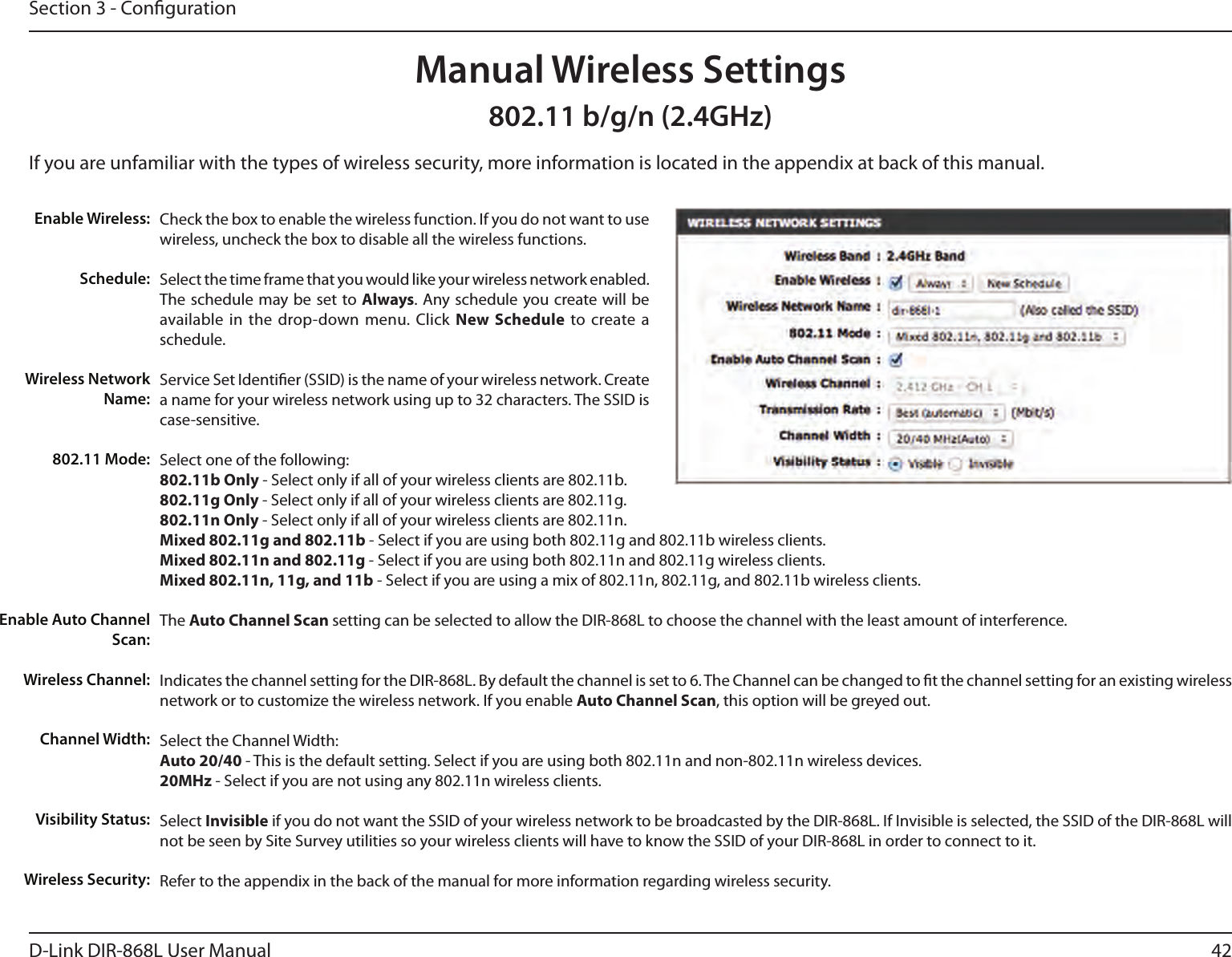 42D-Link DIR-868L User ManualSection 3 - CongurationCheck the box to enable the wireless function. If you do not want to use wireless, uncheck the box to disable all the wireless functions.Select the time frame that you would like your wireless network enabled. The schedule may be set to Always. Any schedule you create will be available in  the  drop-down menu. Click  New  Schedule  to  create  a schedule.Service Set Identier (SSID) is the name of your wireless network. Create a name for your wireless network using up to 32 characters. The SSID is case-sensitive.Select one of the following:802.11b Only - Select only if all of your wireless clients are 802.11b.802.11g Only - Select only if all of your wireless clients are 802.11g.802.11n Only - Select only if all of your wireless clients are 802.11n.Mixed 802.11g and 802.11b - Select if you are using both 802.11g and 802.11b wireless clients.Mixed 802.11n and 802.11g - Select if you are using both 802.11n and 802.11g wireless clients.Mixed 802.11n, 11g, and 11b - Select if you are using a mix of 802.11n, 802.11g, and 802.11b wireless clients.The Auto Channel Scan setting can be selected to allow the DIR-868L to choose the channel with the least amount of interference.Indicates the channel setting for the DIR-868L. By default the channel is set to 6. The Channel can be changed to t the channel setting for an existing wireless network or to customize the wireless network. If you enable Auto Channel Scan, this option will be greyed out.Select the Channel Width:Auto 20/40 - This is the default setting. Select if you are using both 802.11n and non-802.11n wireless devices.20MHz - Select if you are not using any 802.11n wireless clients.Select Invisible if you do not want the SSID of your wireless network to be broadcasted by the DIR-868L. If Invisible is selected, the SSID of the DIR-868L will not be seen by Site Survey utilities so your wireless clients will have to know the SSID of your DIR-868L in order to connect to it.Refer to the appendix in the back of the manual for more information regarding wireless security.Enable Wireless:Schedule:Wireless Network Name:802.11 Mode:Enable Auto Channel Scan:Wireless Channel:Manual Wireless SettingsChannel Width:Visibility Status:Wireless Security:802.11 b/g/n (2.4GHz)If you are unfamiliar with the types of wireless security, more information is located in the appendix at back of this manual.