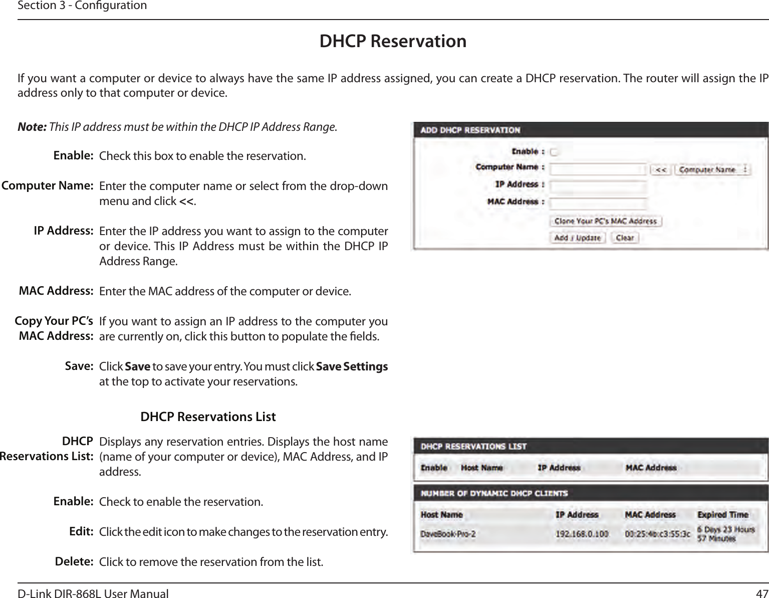 47D-Link DIR-868L User ManualSection 3 - CongurationDHCP ReservationIf you want a computer or device to always have the same IP address assigned, you can create a DHCP reservation. The router will assign the IP address only to that computer or device. Note: This IP address must be within the DHCP IP Address Range.Check this box to enable the reservation.Enter the computer name or select from the drop-down menu and click &lt;&lt;.Enter the IP address you want to assign to the computer or device. This IP Address must  be within the DHCP  IP Address Range.Enter the MAC address of the computer or device.If you want to assign an IP address to the computer you are currently on, click this button to populate the elds. Click Save to save your entry. You must click Save Settings at the top to activate your reservations. Displays any reservation entries. Displays the host name (name of your computer or device), MAC Address, and IP address.Check to enable the reservation.Click the edit icon to make changes to the reservation entry.Click to remove the reservation from the list.Enable:Computer Name:IP Address:MAC Address:Copy Your PC’s MAC Address:Save:DHCP Reservations List:Enable:Edit:Delete:DHCP Reservations List