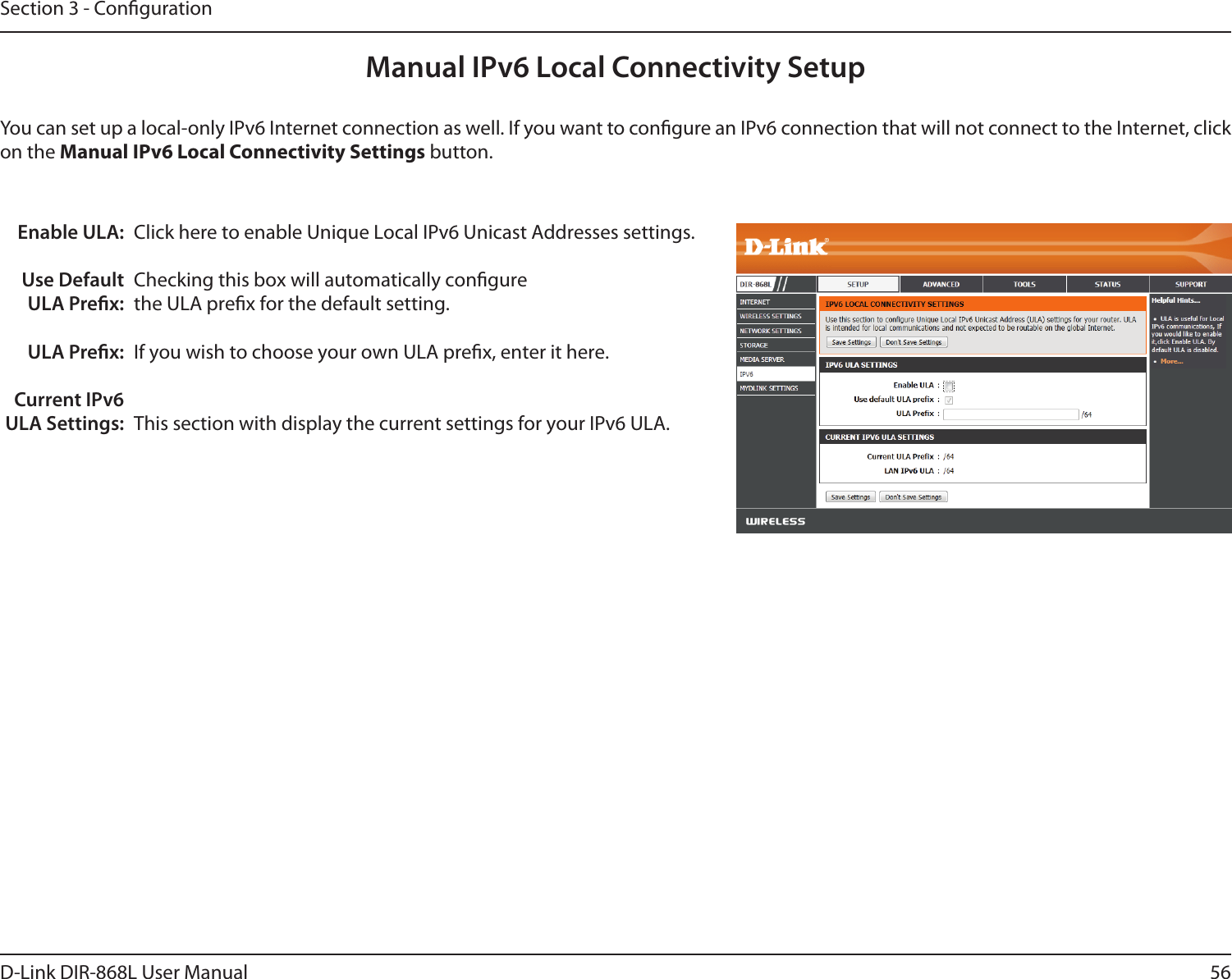 56D-Link DIR-868L User ManualSection 3 - CongurationManual IPv6 Local Connectivity SetupYou can set up a local-only IPv6 Internet connection as well. If you want to congure an IPv6 connection that will not connect to the Internet, click on the Manual IPv6 Local Connectivity Settings button.Enable ULA:Use Default ULA Prex:ULA Prex:Current IPv6 ULA Settings:Click here to enable Unique Local IPv6 Unicast Addresses settings.Checking this box will automatically congure the ULA prex for the default setting.If you wish to choose your own ULA prex, enter it here.This section with display the current settings for your IPv6 ULA.