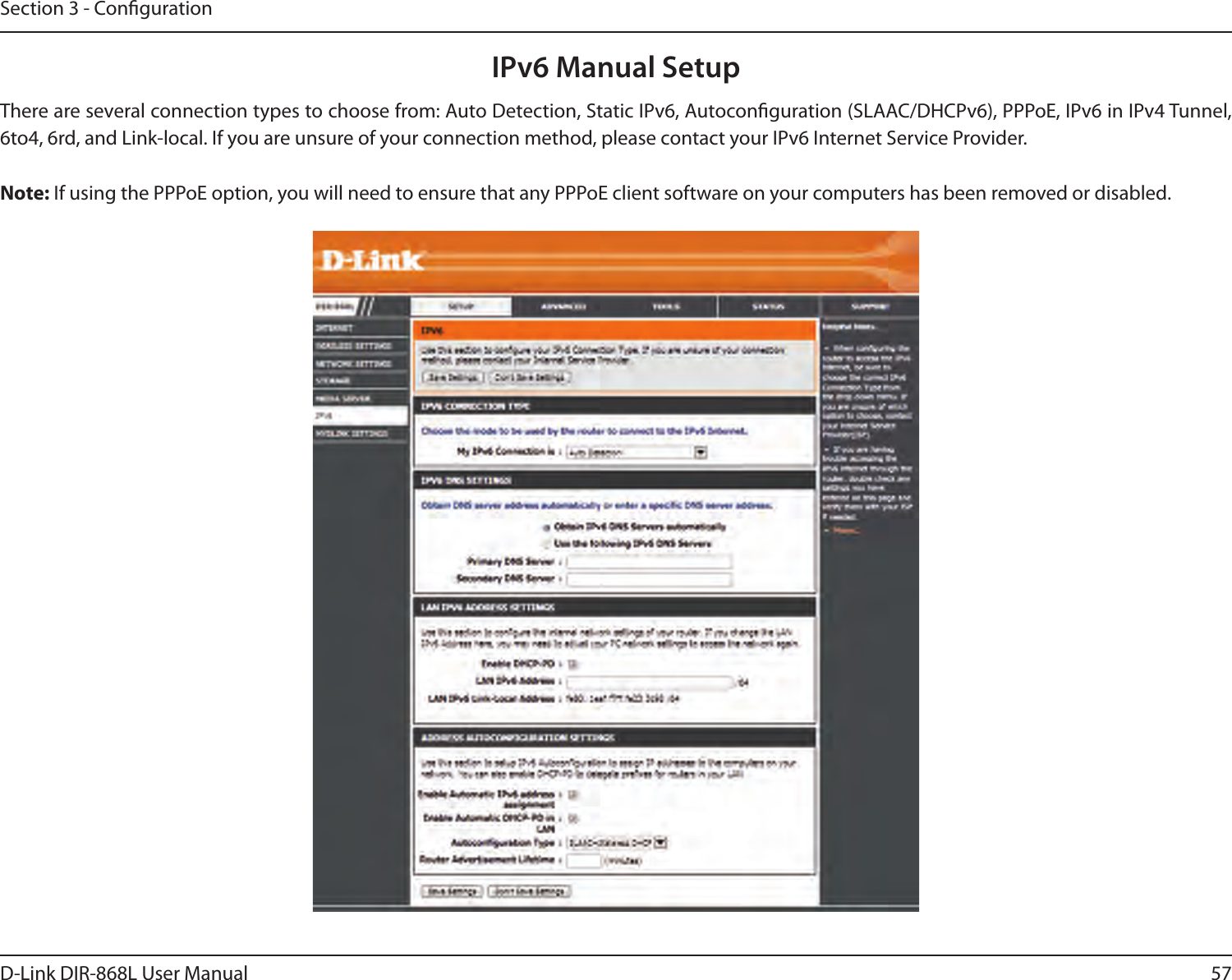 57D-Link DIR-868L User ManualSection 3 - CongurationIPv6 Manual SetupThere are several connection types to choose from: Auto Detection, Static IPv6, Autoconguration (SLAAC/DHCPv6), PPPoE, IPv6 in IPv4 Tunnel, 6to4, 6rd, and Link-local. If you are unsure of your connection method, please contact your IPv6 Internet Service Provider. Note: If using the PPPoE option, you will need to ensure that any PPPoE client software on your computers has been removed or disabled.