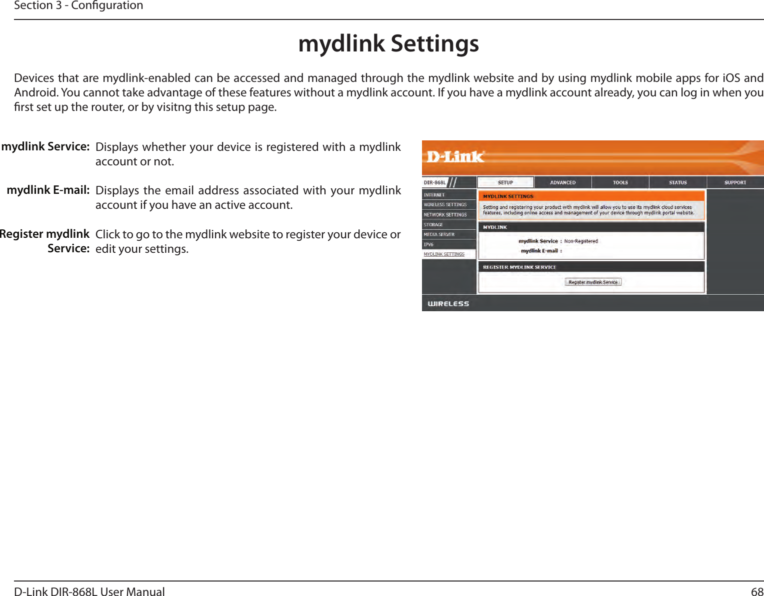 68D-Link DIR-868L User ManualSection 3 - Congurationmydlink SettingsDisplays whether your device is registered with a mydlink account or not.Displays the email  address associated with your mydlink account if you have an active account.Click to go to the mydlink website to register your device or edit your settings.mydlink Service:mydlink E-mail:Register mydlink Service:Devices that are mydlink-enabled can be accessed and managed through the mydlink website and by using mydlink mobile apps for iOS and Android. You cannot take advantage of these features without a mydlink account. If you have a mydlink account already, you can log in when you rst set up the router, or by visitng this setup page.