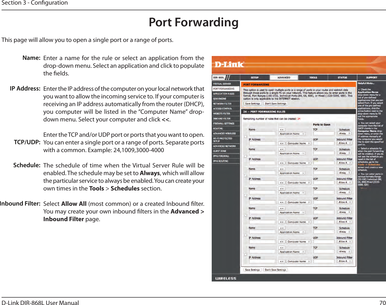 70D-Link DIR-868L User ManualSection 3 - CongurationThis page will allow you to open a single port or a range of ports.Port ForwardingEnter a name  for the rule or select  an application from the drop-down menu. Select an application and click to populate the elds.Enter the IP address of the computer on your local network that you want to allow the incoming service to. If your computer is receiving an IP address automatically from the router (DHCP), you computer will be  listed in the “Computer Name”  drop-down menu. Select your computer and click &lt;&lt;. Enter the TCP and/or UDP port or ports that you want to open. You can enter a single port or a range of ports. Separate ports with a common. Example: 24,1009,3000-4000The schedule of  time when the Virtual Server Rule will be enabled. The schedule may be set to Always, which will allow the particular service to always be enabled. You can create your own times in the Tools &gt; Schedules section.Select Allow All (most common) or a created Inbound lter. You may create your own inbound lters in the Advanced &gt; Inbound Filter page.Name:IP Address:TCP/UDP:Schedule:Inbound Filter: