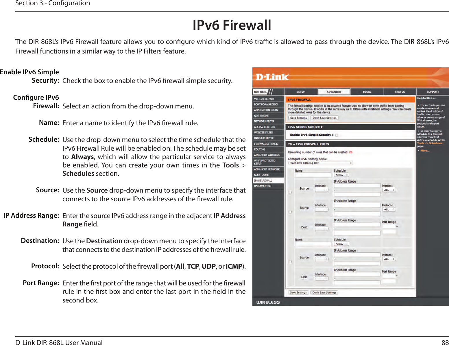 88D-Link DIR-868L User ManualSection 3 - CongurationIPv6 FirewallThe DIR-868L’s IPv6 Firewall feature allows you to congure which kind of IPv6 trac is allowed to pass through the device. The DIR-868L’s IPv6 Firewall functions in a similar way to the IP Filters feature.Check the box to enable the IPv6 rewall simple security.Select an action from the drop-down menu.Enter a name to identify the IPv6 rewall rule.Use the drop-down menu to select the time schedule that the IPv6 Firewall Rule will be enabled on. The schedule may be set to Always, which  will  allow the particular  service to always be enabled. You can  create your own times in  the  Tools  &gt; Schedules section. Use the Source drop-down menu to specify the interface that connects to the source IPv6 addresses of the rewall rule. Enter the source IPv6 address range in the adjacent IP Address Range eld.Use the Destination drop-down menu to specify the interface that connects to the destination IP addresses of the rewall rule. Select the protocol of the rewall port (All, TCP, UDP, or ICMP).Enter the rst port of the range that will be used for the rewall rule in the rst box and enter the last port in the eld in the second box.Enable IPv6 Simple  Security:Congure IPv6 Firewall:Name:Schedule:Source:IP Address Range:Destination:Protocol:Port Range: