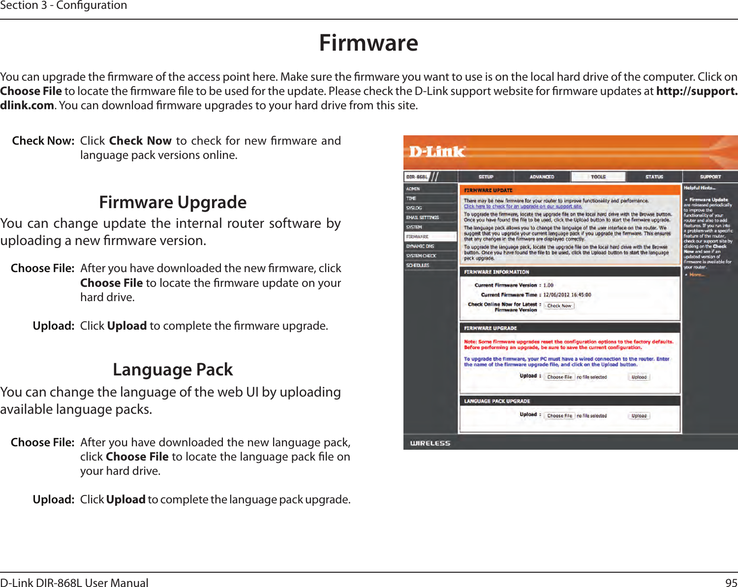 95D-Link DIR-868L User ManualSection 3 - CongurationFirmwareChoose File:Upload:After you have downloaded the new rmware, click Choose File to locate the rmware update on your hard drive.Click Upload to complete the rmware upgrade.You can upgrade the rmware of the access point here. Make sure the rmware you want to use is on the local hard drive of the computer. Click on Choose File to locate the rmware le to be used for the update. Please check the D-Link support website for rmware updates at http://support.dlink.com. You can download rmware upgrades to your hard drive from this site.After you have downloaded the new language pack, click Choose File to locate the language pack le on your hard drive.Click Upload to complete the language pack upgrade.Language PackYou can change the language of the web UI by uploading available language packs.Choose File:Upload:Click Check  Now to check for new rmware  and language pack versions online.Check Now:Firmware UpgradeYou can change  update the internal router software by uploading a new rmware version.