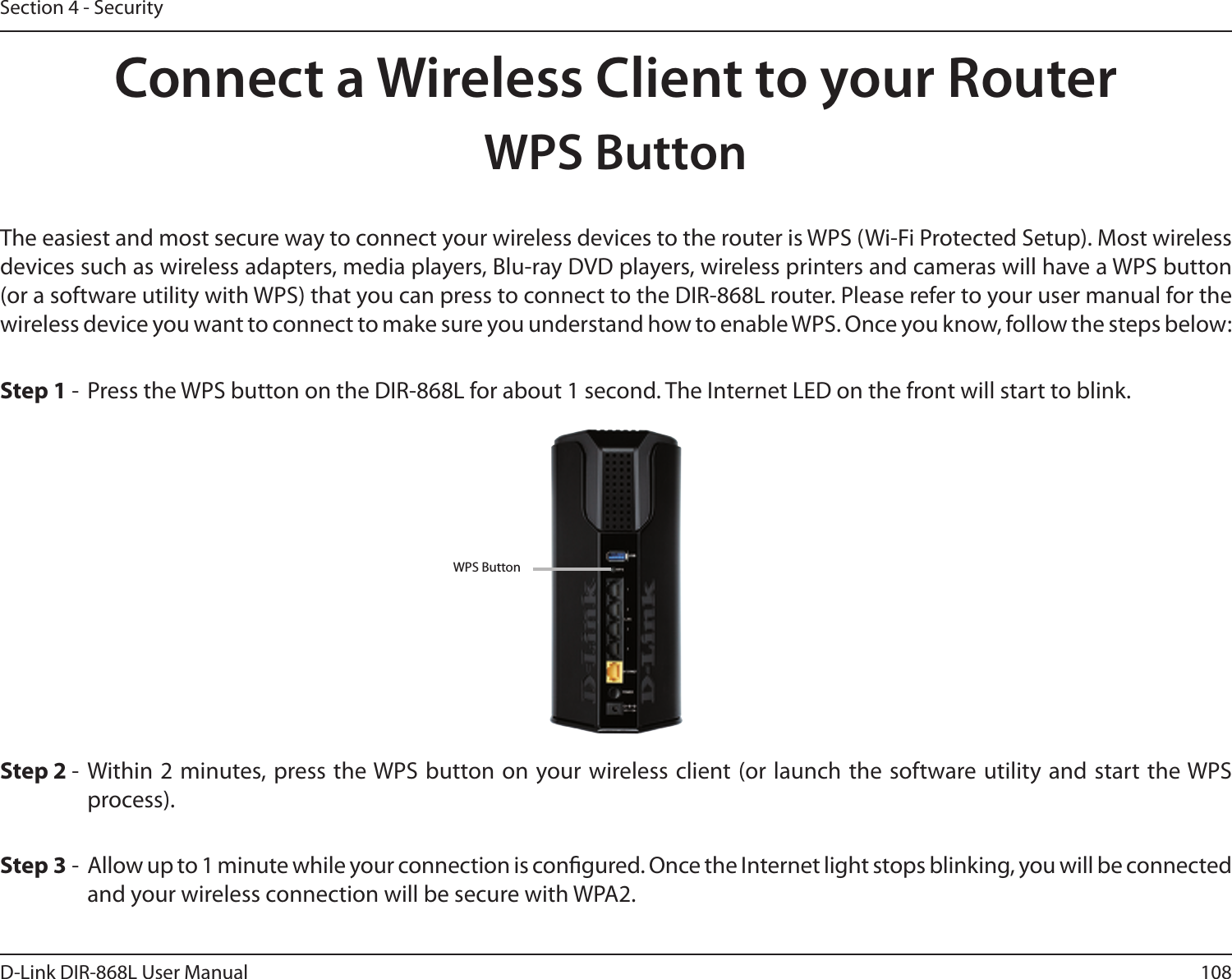 108D-Link DIR-868L User ManualSection 4 - SecurityConnect a Wireless Client to your RouterWPS ButtonStep 2 -  Within 2 minutes, press the WPS button on your wireless client (or launch the software utility and start the WPS process).The easiest and most secure way to connect your wireless devices to the router is WPS (Wi-Fi Protected Setup). Most wireless devices such as wireless adapters, media players, Blu-ray DVD players, wireless printers and cameras will have a WPS button (or a software utility with WPS) that you can press to connect to the DIR-868L router. Please refer to your user manual for the wireless device you want to connect to make sure you understand how to enable WPS. Once you know, follow the steps below:Step 1 -  Press the WPS button on the DIR-868L for about 1 second. The Internet LED on the front will start to blink.Step 3 -  Allow up to 1 minute while your connection is congured. Once the Internet light stops blinking, you will be connected and your wireless connection will be secure with WPA2.WPS Button