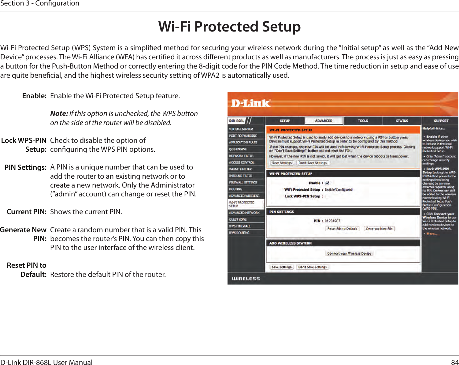 84D-Link DIR-868L User ManualSection 3 - CongurationWi-Fi Protected SetupEnable the Wi-Fi Protected Setup feature. Note: if this option is unchecked, the WPS button on the side of the router will be disabled.Check to disable the option of conguring the WPS PIN options.A PIN is a unique number that can be used to add the router to an existing network or to create a new network. Only the Administrator (“admin” account) can change or reset the PIN. Shows the current PIN. Create a random number that is a valid PIN. This becomes the router’s PIN. You can then copy this PIN to the user interface of the wireless client.Restore the default PIN of the router. Enable:Lock WPS-PIN Setup:PIN Settings:Current PIN:Generate New PIN:Reset PIN to Default:Wi-Fi Protected Setup (WPS) System is a simplied method for securing your wireless network during the “Initial setup” as well as the “Add New Device” processes. The Wi-Fi Alliance (WFA) has certied it across dierent products as well as manufacturers. The process is just as easy as pressing a button for the Push-Button Method or correctly entering the 8-digit code for the PIN Code Method. The time reduction in setup and ease of use are quite benecial, and the highest wireless security setting of WPA2 is automatically used.
