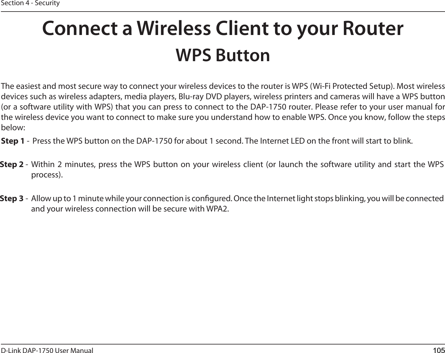 D-Link %&quot;1 User ManualSection 4 - SecurityConnect a Wireless Client to your RouterWPS ButtonStep 2 - Within 2 minutes, press the WPS button on your wireless client (or launch the software utility and start the WPS process).The easiest and most secure way to connect your wireless devices to the router is WPS (Wi-Fi Protected Setup). Most wireless devices such as wireless adapters, media players, Blu-ray DVD players, wireless printers and cameras will have a WPS button (or a software utility with WPS) that you can press to connect to the %&quot;1 router. Please refer to your user manual for the wireless device you want to connect to make sure you understand how to enable WPS. Once you know, follow the steps below:Step 1 -  Press the WPS button on the %&quot;1 for about 1 second. The Internet LED on the front will start to blink.Step 3 -  Allow up to 1 minute while your connection is congured. Once the Internet light stops blinking, you will be connected and your wireless connection will be secure with WPA2.105