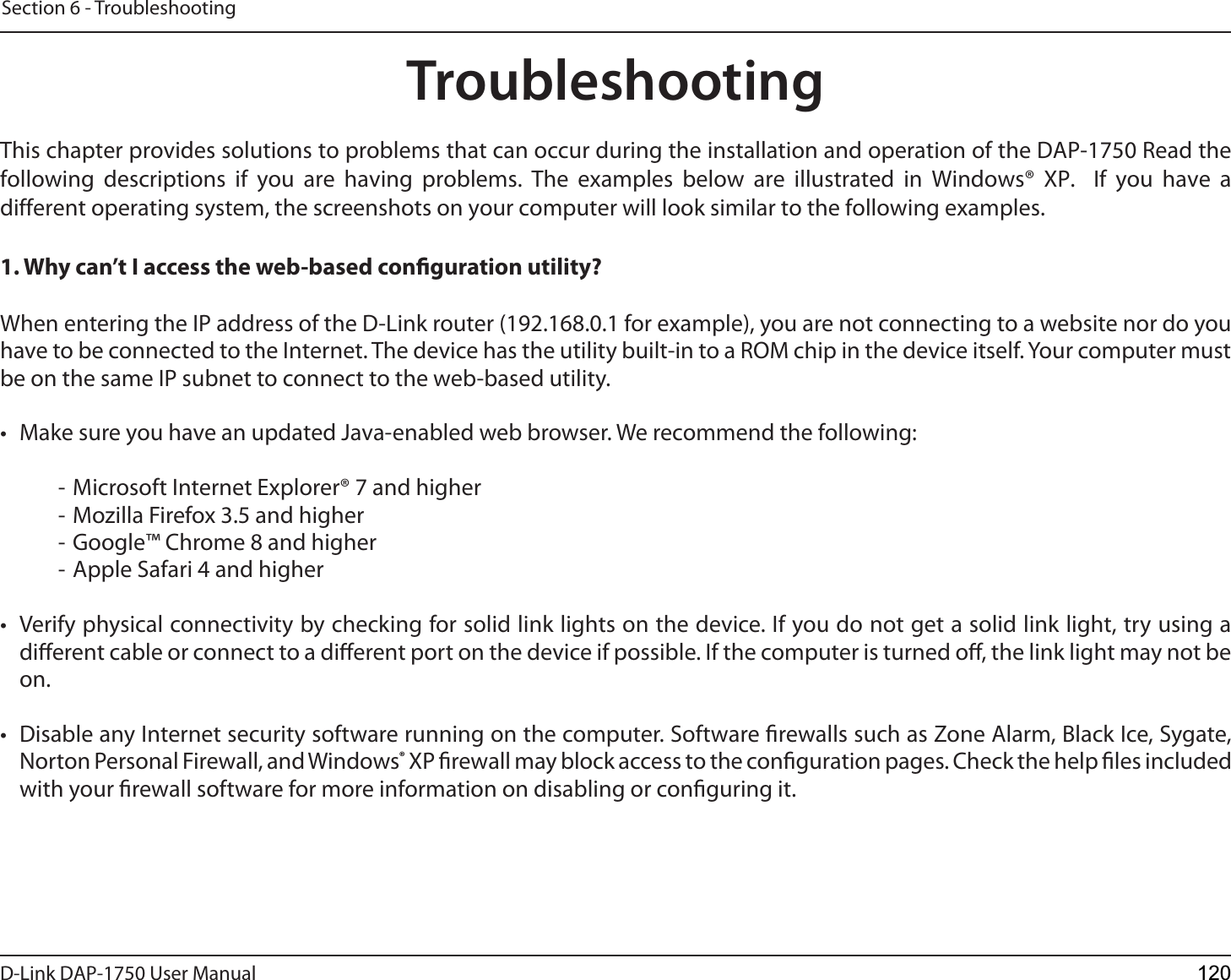 D-Link %&quot;1 User ManualSection 6 - TroubleshootingTroubleshootingThis chapter provides solutions to problems that can occur during the installation and operation of the %&quot;1 Read the following descriptions if you are having problems. The examples below are illustrated in Windows® XP.  If you have a different operating system, the screenshots on your computer will look similar to the following examples.1. Why can’t I access the web-based conguration utility?When entering the IP address of the D-Link router (192.168.0.1 for example), you are not connecting to a website nor do you have to be connected to the Internet. The device has the utility built-in to a ROM chip in the device itself. Your computer must be on the same IP subnet to connect to the web-based utility. • Make sure you have an updated Java-enabled web browser. We recommend the following:- Microsoft Internet Explorer® 7 and higher- Mozilla Firefox 3.5 and higher- Google™ Chrome 8 and higher- Apple Safari 4 and higher• Verify physical connectivity by checking for solid link lights on the device. If you do not get a solid link light, try using adierent cable or connect to a dierent port on the device if possible. If the computer is turned o, the link light may not beon.• Disable any Internet security software running on the computer. Software rewalls such as Zone Alarm, Black Ice, Sygate,Norton Personal Firewall, and Windows® XP rewall may block access to the conguration pages. Check the help les includedwith your rewall software for more information on disabling or conguring it.120