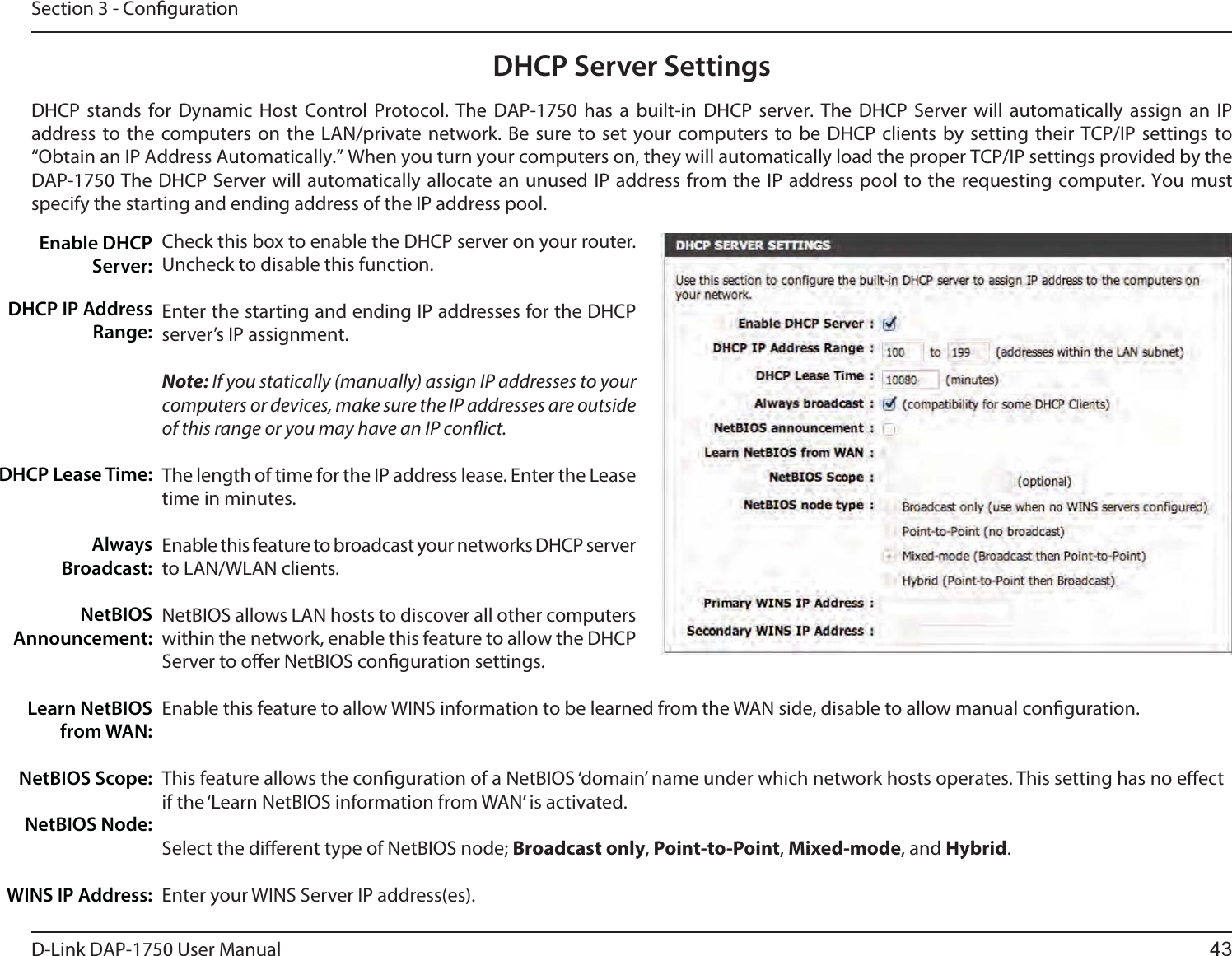D-Link %&quot;1 User ManualSection 3 - CongurationDHCP Server SettingsDHCP stands for Dynamic Host Control Protocol. The %&quot;1 has a built-in DHCP server. The DHCP Server will automatically assign an IP address to the computers on the LAN/private network. Be sure to set your computers to be DHCP clients by setting their TCP/IP settings to “Obtain an IP Address Automatically.” When you turn your computers on, they will automatically load the proper TCP/IP settings provided by the %&quot;1 The DHCP Server will automatically allocate an unused IP address from the IP address pool to the requesting computer. You must specify the starting and ending address of the IP address pool.Check this box to enable the DHCP server on your router. Uncheck to disable this function.Enter the starting and ending IP addresses for the DHCP server’s IP assignment.Note: If you statically (manually) assign IP addresses to your computers or devices, make sure the IP addresses are outside of this range or you may have an IP conict. The length of time for the IP address lease. Enter the Lease time in minutes.Enable this feature to broadcast your networks DHCP server to LAN/WLAN clients.NetBIOS allows LAN hosts to discover all other computers within the network, enable this feature to allow the DHCP Server to oer NetBIOS conguration settings.Enable this feature to allow WINS information to be learned from the WAN side, disable to allow manual conguration.This feature allows the conguration of a NetBIOS ‘domain’ name under which network hosts operates. This setting has no eect if the ‘Learn NetBIOS information from WAN’ is activated.Select the dierent type of NetBIOS node; Broadcast only, Point-to-Point, Mixed-mode, and Hybrid.Enter your WINS Server IP address(es).Enable DHCP Server:DHCP IP Address Range:DHCP Lease Time:Always Broadcast:NetBIOS Announcement:Learn NetBIOS from WAN:NetBIOS Scope:NetBIOS Node:WINS IP Address:43