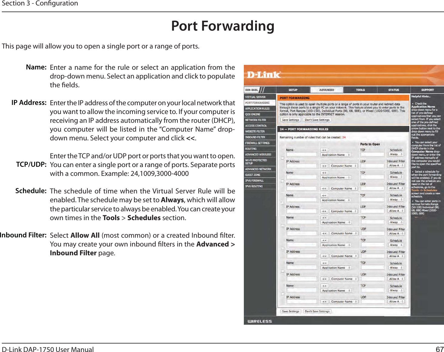 D-Link %&quot;1 User ManualSection 3 - CongurationThis page will allow you to open a single port or a range of ports.Port ForwardingEnter a name for the rule or select an application from the drop-down menu. Select an application and click to populate the elds.Enter the IP address of the computer on your local network that you want to allow the incoming service to. If your computer is receiving an IP address automatically from the router (DHCP), you computer will be listed in the “Computer Name” drop-down menu. Select your computer and click &lt;&lt;. Enter the TCP and/or UDP port or ports that you want to open. You can enter a single port or a range of ports. Separate ports with a common. Example: 24,1009,3000-4000The schedule of time when the Virtual Server Rule will be enabled. The schedule may be set to Always, which will allow the particular service to always be enabled. You can create your own times in the Tools &gt; Schedules section.Select Allow All (most common) or a created Inbound lter. You may create your own inbound lters in the Advanced &gt; Inbound Filter page.Name:IP Address:TCP/UDP:Schedule:Inbound Filter:67