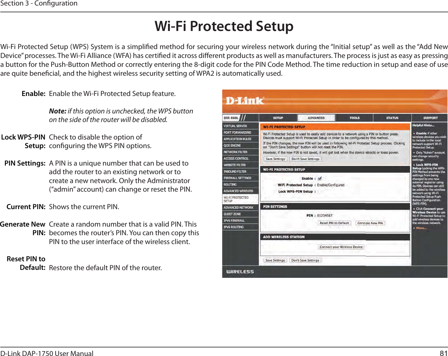 D-Link %&quot;1 User ManualSection 3 - CongurationWi-Fi Protected SetupEnable the Wi-Fi Protected Setup feature. Note: if this option is unchecked, the WPS button on the side of the router will be disabled.Check to disable the option of conguring the WPS PIN options.A PIN is a unique number that can be used to add the router to an existing network or to create a new network. Only the Administrator (“admin” account) can change or reset the PIN. Shows the current PIN. Create a random number that is a valid PIN. This becomes the router’s PIN. You can then copy this PIN to the user interface of the wireless client.Restore the default PIN of the router. Enable:Lock WPS-PIN Setup:PIN Settings:Current PIN:Generate New PIN:Reset PIN to Default:Wi-Fi Protected Setup (WPS) System is a simplied method for securing your wireless network during the “Initial setup” as well as the “Add New Device” processes. The Wi-Fi Alliance (WFA) has certied it across dierent products as well as manufacturers. The process is just as easy as pressing a button for the Push-Button Method or correctly entering the 8-digit code for the PIN Code Method. The time reduction in setup and ease of use are quite benecial, and the highest wireless security setting of WPA2 is automatically used.81