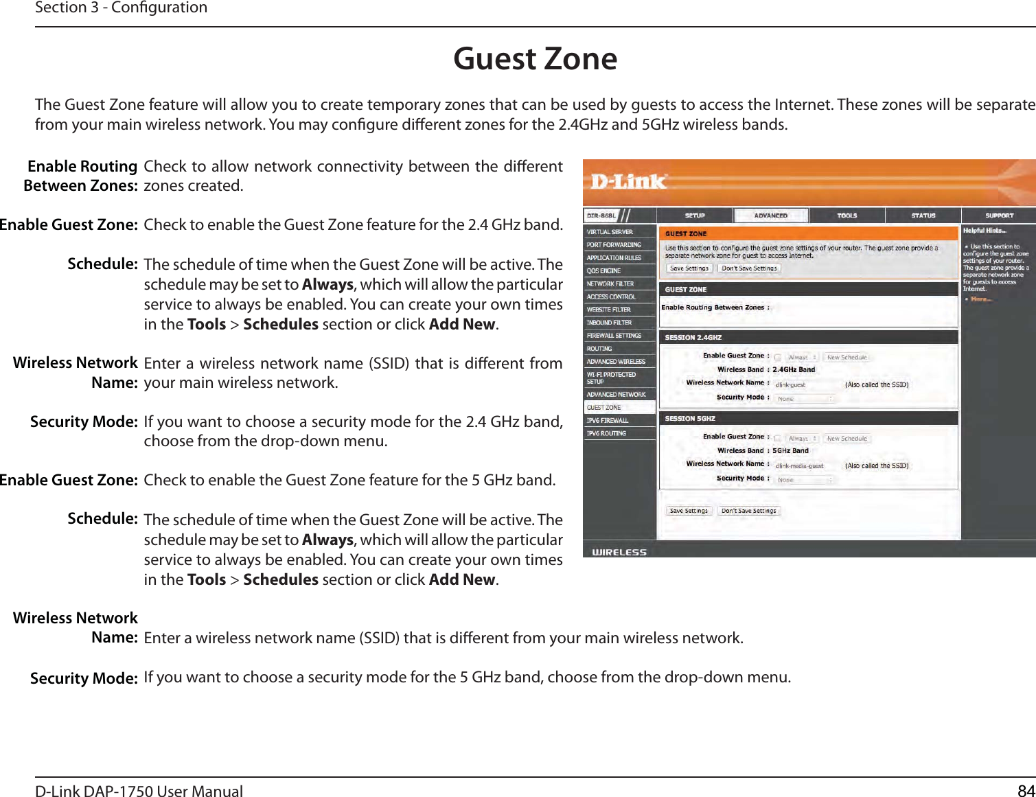 D-Link %&quot;1 User ManualSection 3 - CongurationGuest ZoneCheck to allow network connectivity between the dierent zones created. Check to enable the Guest Zone feature for the 2.4 GHz band.The schedule of time when the Guest Zone will be active. The schedule may be set to Always, which will allow the particular service to always be enabled. You can create your own times in the Tools &gt; Schedules section or click Add New.Enter a wireless network name (SSID) that is dierent from your main wireless network.If you want to choose a security mode for the 2.4 GHz band, choose from the drop-down menu.Check to enable the Guest Zone feature for the 5 GHz band.The schedule of time when the Guest Zone will be active. The schedule may be set to Always, which will allow the particular service to always be enabled. You can create your own times in the Tools &gt; Schedules section or click Add New.Enter a wireless network name (SSID) that is dierent from your main wireless network.If you want to choose a security mode for the 5 GHz band, choose from the drop-down menu.Enable Routing Between Zones:Enable Guest Zone:Schedule:Wireless Network Name:Security Mode:Enable Guest Zone:Schedule:Wireless Network Name:Security Mode:The Guest Zone feature will allow you to create temporary zones that can be used by guests to access the Internet. These zones will be separate from your main wireless network. You may congure dierent zones for the 2.4GHz and 5GHz wireless bands.84