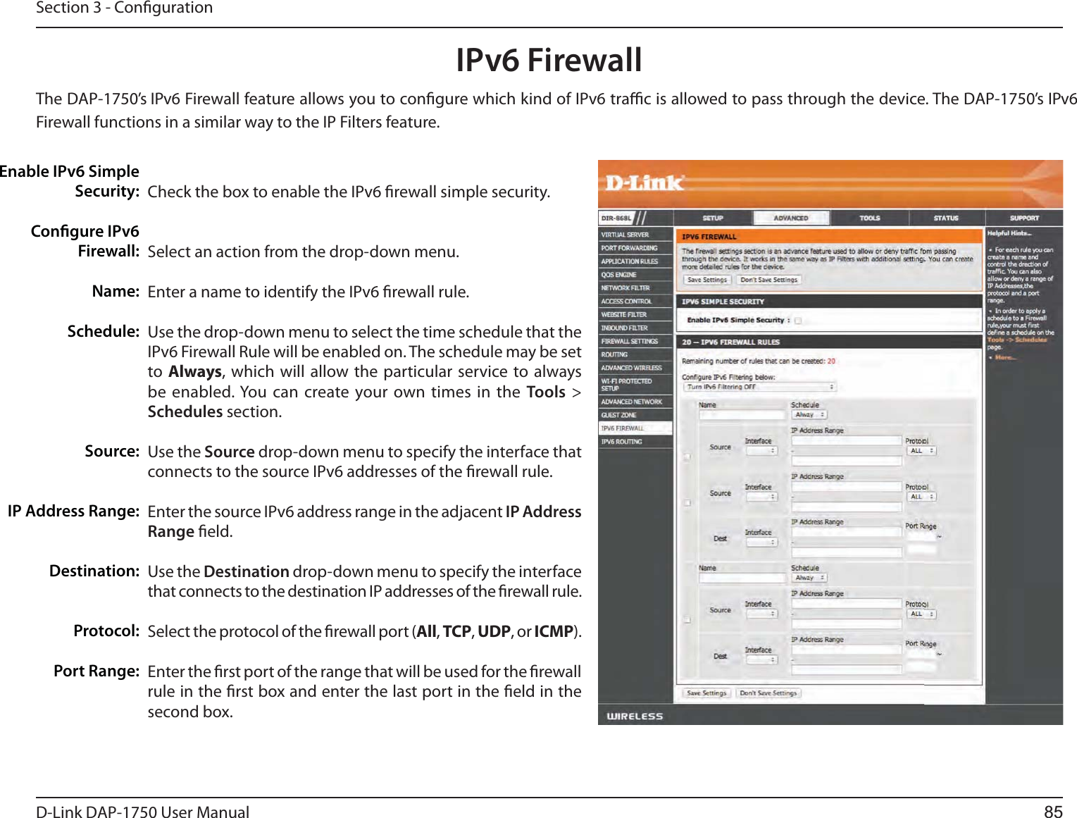 D-Link %&quot;1 User ManualSection 3 - CongurationIPv6 FirewallThe DAP-1750’s  IPv6 Firewall feature allows you to congure which kind of IPv6 trac is allowed to pass through the device. The DAP-1750’s IPv6 Firewall functions in a similar way to the IP Filters feature.Check the box to enable the IPv6 rewall simple security.Select an action from the drop-down menu.Enter a name to identify the IPv6 rewall rule.Use the drop-down menu to select the time schedule that the IPv6 Firewall Rule will be enabled on. The schedule may be set to  Always, which will allow the particular service to always be enabled. You can create your own times in the Tools &gt; Schedules section. Use the Source drop-down menu to specify the interface that connects to the source IPv6 addresses of the rewall rule. Enter the source IPv6 address range in the adjacent IP Address Range eld.Use the Destination drop-down menu to specify the interface that connects to the destination IP addresses of the rewall rule. Select the protocol of the rewall port (All, TCP, UDP, or ICMP).Enter the rst port of the range that will be used for the rewall rule in the rst box and enter the last port in the eld in the second box.Enable IPv6 Simple  Security:Congure IPv6 Firewall:Name:Schedule:Source:IP Address Range:Destination:Protocol:Port Range:85