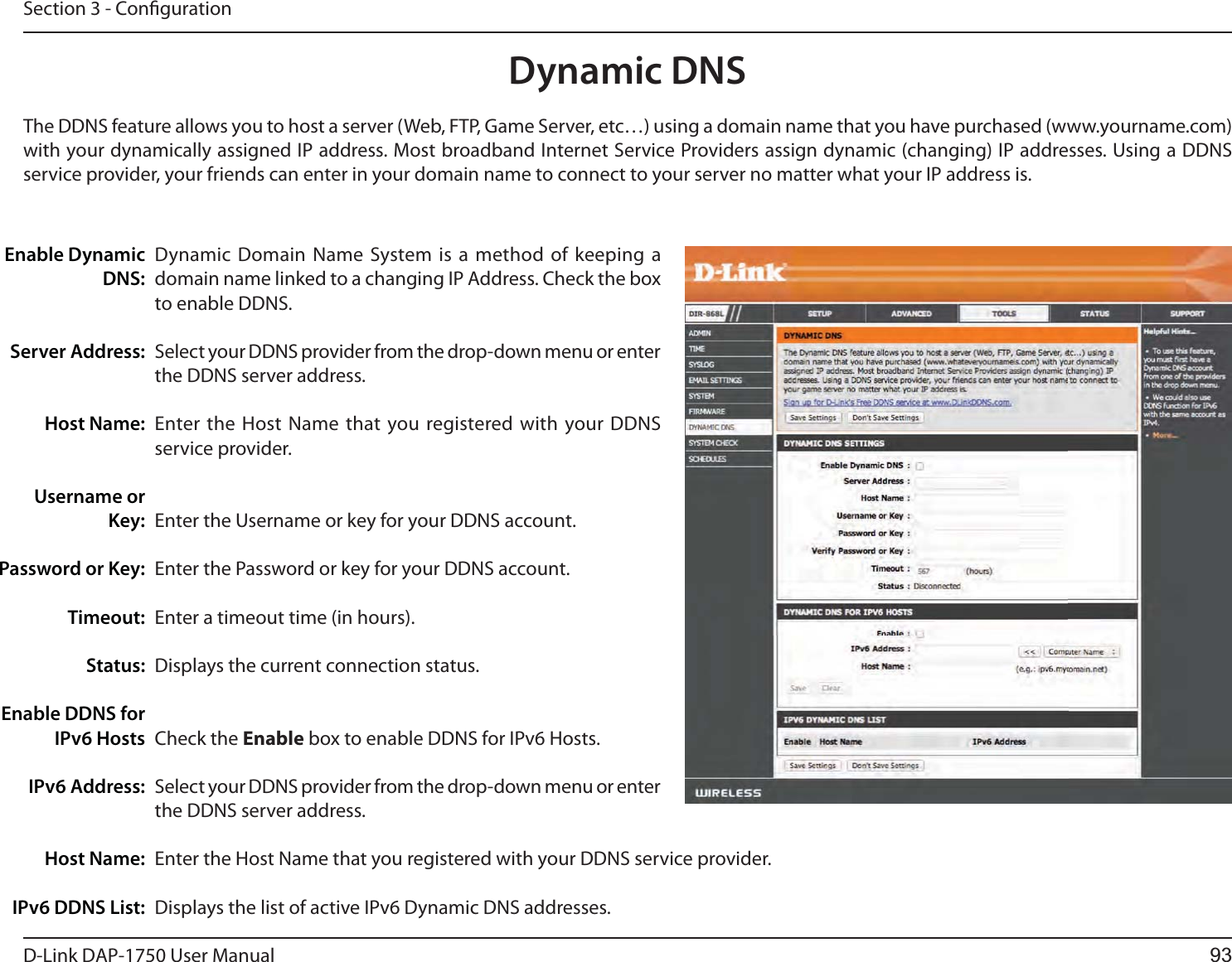 D-Link %&quot;1 User ManualSection 3 - CongurationDynamic Domain Name System is a method of keeping a domain name linked to a changing IP Address. Check the box to enable DDNS.Select your DDNS provider from the drop-down menu or enter the DDNS server address.Enter the Host Name that you registered with your DDNS service provider.Enter the Username or key for your DDNS account.Enter the Password or key for your DDNS account.Enter a timeout time (in hours).Displays the current connection status.Check the Enable box to enable DDNS for IPv6 Hosts.Select your DDNS provider from the drop-down menu or enter the DDNS server address.Enter the Host Name that you registered with your DDNS service provider.Displays the list of active IPv6 Dynamic DNS addresses.Enable Dynamic DNS:Server Address:Host Name:Username or Key:Password or Key:Timeout:Status:Enable DDNS for IPv6 HostsIPv6 Address:Host Name:IPv6 DDNS List:Dynamic DNSThe DDNS feature allows you to host a server (Web, FTP, Game Server, etc…) using a domain name that you have purchased (www.yourname.com) with your dynamically assigned IP address. Most broadband Internet Service Providers assign dynamic (changing) IP addresses. Using a DDNS service provider, your friends can enter in your domain name to connect to your server no matter what your IP address is.93