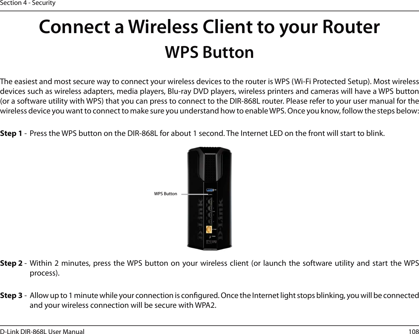 108D-Link DIR-868L User ManualSection 4 - SecurityConnect a Wireless Client to your RouterWPS ButtonStep 2 - Within 2 minutes, press the WPS button on your wireless client (or launch the software utility and start the WPS process).The easiest and most secure way to connect your wireless devices to the router is WPS (Wi-Fi Protected Setup). Most wireless devices such as wireless adapters, media players, Blu-ray DVD players, wireless printers and cameras will have a WPS button (or a software utility with WPS) that you can press to connect to the DIR-868L router. Please refer to your user manual for the wireless device you want to connect to make sure you understand how to enable WPS. Once you know, follow the steps below:Step 1 -  Press the WPS button on the DIR-868L for about 1 second. The Internet LED on the front will start to blink.Step 3 -  Allow up to 1 minute while your connection is congured. Once the Internet light stops blinking, you will be connected and your wireless connection will be secure with WPA2.WPS Button