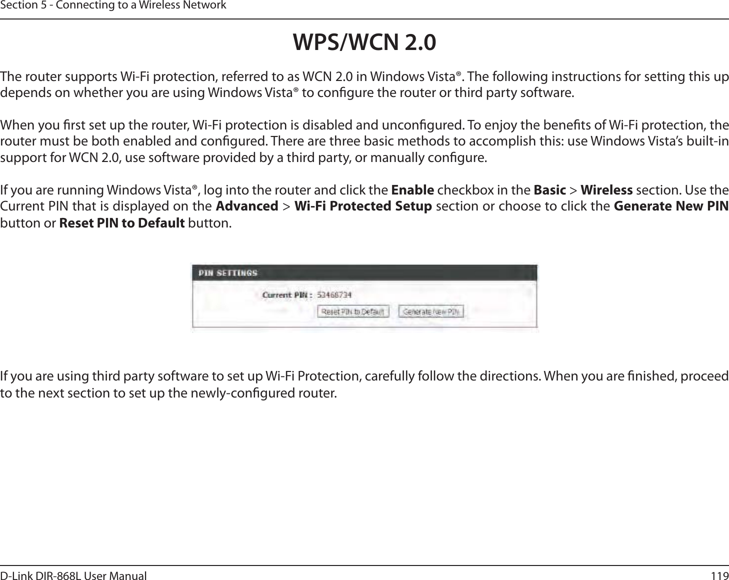 119D-Link DIR-868L User ManualSection 5 - Connecting to a Wireless NetworkWPS/WCN 2.0The router supports Wi-Fi protection, referred to as WCN 2.0 in Windows Vista®. The following instructions for setting this up depends on whether you are using Windows Vista® to congure the router or third party software.        When you rst set up the router, Wi-Fi protection is disabled and uncongured. To enjoy the benets of Wi-Fi protection, the router must be both enabled and congured. There are three basic methods to accomplish this: use Windows Vista’s built-in support for WCN 2.0, use software provided by a third party, or manually congure. If you are running Windows Vista®, log into the router and click the Enable checkbox in the Basic &gt; Wireless section. Use the Current PIN that is displayed on the Advanced &gt; Wi-Fi Protected Setup section or choose to click the Generate New PIN button or Reset PIN to Default button. If you are using third party software to set up Wi-Fi Protection, carefully follow the directions. When you are nished, proceed to the next section to set up the newly-congured router. 