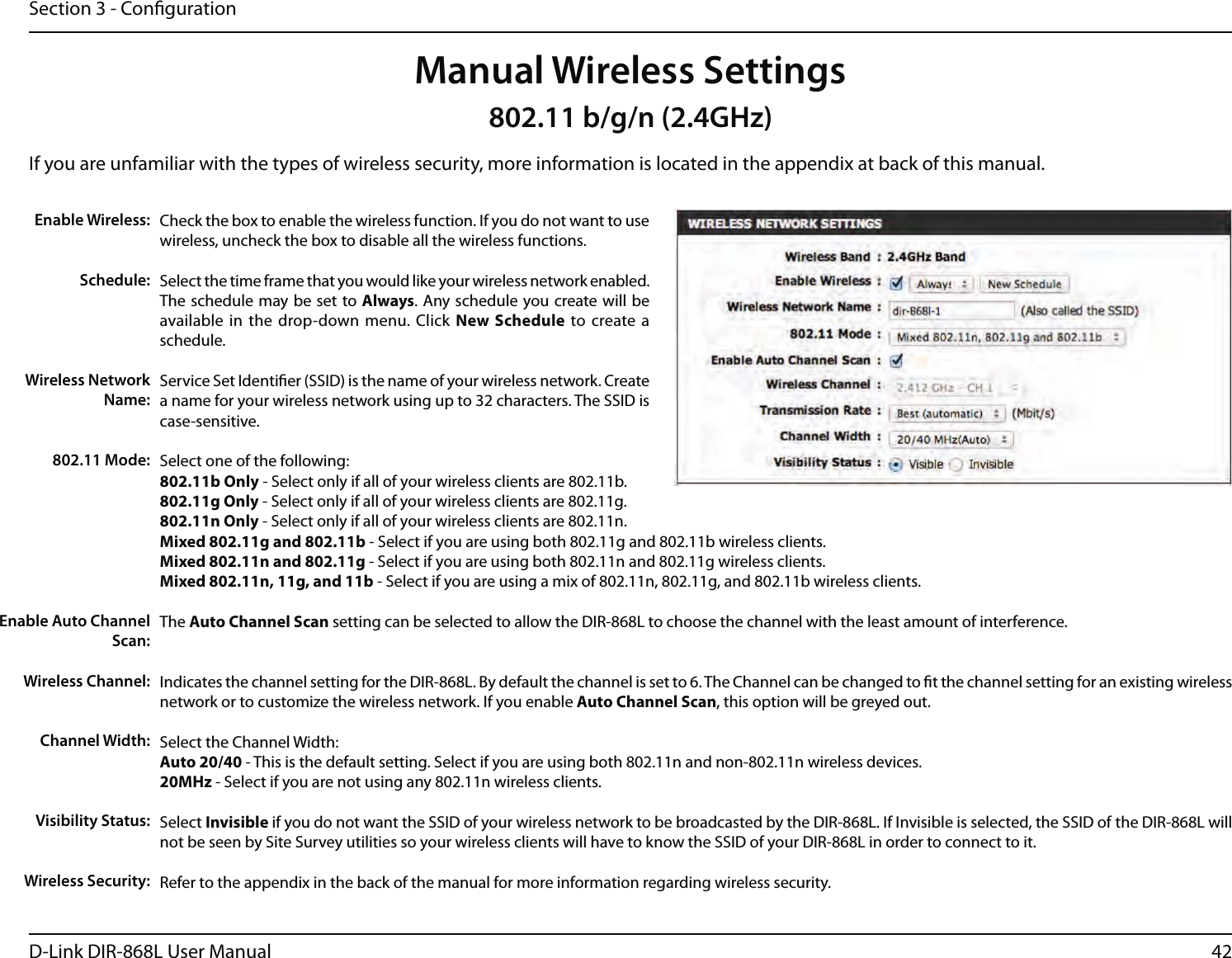 42D-Link DIR-868L User ManualSection 3 - CongurationCheck the box to enable the wireless function. If you do not want to use wireless, uncheck the box to disable all the wireless functions.Select the time frame that you would like your wireless network enabled. The schedule may be set to Always. Any schedule you create will be available in the drop-down menu. Click New Schedule to create a schedule.Service Set Identier (SSID) is the name of your wireless network. Create a name for your wireless network using up to 32 characters. The SSID is case-sensitive.Select one of the following:802.11b Only - Select only if all of your wireless clients are 802.11b.802.11g Only - Select only if all of your wireless clients are 802.11g.802.11n Only - Select only if all of your wireless clients are 802.11n.Mixed 802.11g and 802.11b - Select if you are using both 802.11g and 802.11b wireless clients.Mixed 802.11n and 802.11g - Select if you are using both 802.11n and 802.11g wireless clients.Mixed 802.11n, 11g, and 11b - Select if you are using a mix of 802.11n, 802.11g, and 802.11b wireless clients.The Auto Channel Scan setting can be selected to allow the DIR-868L to choose the channel with the least amount of interference.Indicates the channel setting for the DIR-868L. By default the channel is set to 6. The Channel can be changed to t the channel setting for an existing wireless network or to customize the wireless network. If you enable Auto Channel Scan, this option will be greyed out.Select the Channel Width:Auto 20/40 - This is the default setting. Select if you are using both 802.11n and non-802.11n wireless devices.20MHz - Select if you are not using any 802.11n wireless clients.Select Invisible if you do not want the SSID of your wireless network to be broadcasted by the DIR-868L. If Invisible is selected, the SSID of the DIR-868L will not be seen by Site Survey utilities so your wireless clients will have to know the SSID of your DIR-868L in order to connect to it.Refer to the appendix in the back of the manual for more information regarding wireless security.Enable Wireless:Schedule:Wireless Network Name:802.11 Mode:Enable Auto Channel Scan:Wireless Channel:Manual Wireless SettingsChannel Width:Visibility Status:Wireless Security:802.11 b/g/n (2.4GHz)If you are unfamiliar with the types of wireless security, more information is located in the appendix at back of this manual.