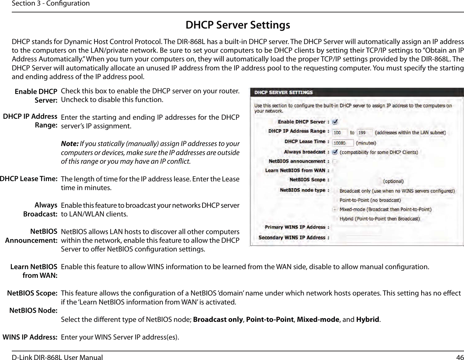 46D-Link DIR-868L User ManualSection 3 - CongurationDHCP Server SettingsDHCP stands for Dynamic Host Control Protocol. The DIR-868L has a built-in DHCP server. The DHCP Server will automatically assign an IP address to the computers on the LAN/private network. Be sure to set your computers to be DHCP clients by setting their TCP/IP settings to “Obtain an IP Address Automatically.” When you turn your computers on, they will automatically load the proper TCP/IP settings provided by the DIR-868L. The DHCP Server will automatically allocate an unused IP address from the IP address pool to the requesting computer. You must specify the starting and ending address of the IP address pool.Check this box to enable the DHCP server on your router. Uncheck to disable this function.Enter the starting and ending IP addresses for the DHCP server’s IP assignment.Note: If you statically (manually) assign IP addresses to your computers or devices, make sure the IP addresses are outside of this range or you may have an IP conict. The length of time for the IP address lease. Enter the Lease time in minutes.Enable this feature to broadcast your networks DHCP server to LAN/WLAN clients.NetBIOS allows LAN hosts to discover all other computers within the network, enable this feature to allow the DHCP Server to oer NetBIOS conguration settings.Enable this feature to allow WINS information to be learned from the WAN side, disable to allow manual conguration.This feature allows the conguration of a NetBIOS ‘domain’ name under which network hosts operates. This setting has no eect if the ‘Learn NetBIOS information from WAN’ is activated.Select the dierent type of NetBIOS node; Broadcast only, Point-to-Point, Mixed-mode, and Hybrid.Enter your WINS Server IP address(es).Enable DHCP Server:DHCP IP Address Range:DHCP Lease Time:Always Broadcast:NetBIOS Announcement:Learn NetBIOS from WAN:NetBIOS Scope:NetBIOS Node:WINS IP Address: