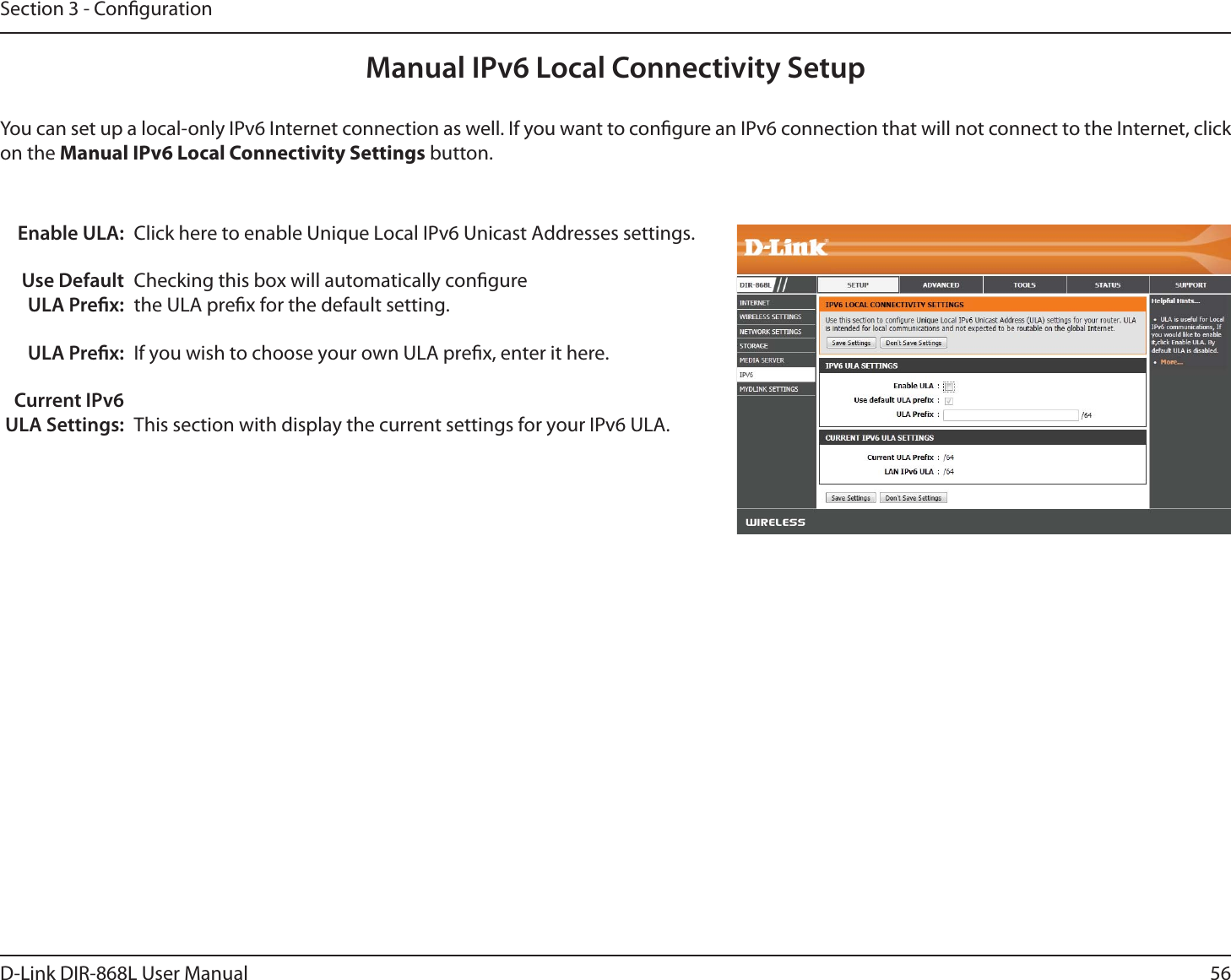 56D-Link DIR-868L User ManualSection 3 - CongurationManual IPv6 Local Connectivity SetupYou can set up a local-only IPv6 Internet connection as well. If you want to congure an IPv6 connection that will not connect to the Internet, click on the Manual IPv6 Local Connectivity Settings button.Enable ULA:Use Default ULA Prex:ULA Prex:Current IPv6 ULA Settings:Click here to enable Unique Local IPv6 Unicast Addresses settings.Checking this box will automatically congure the ULA prex for the default setting.If you wish to choose your own ULA prex, enter it here.This section with display the current settings for your IPv6 ULA.
