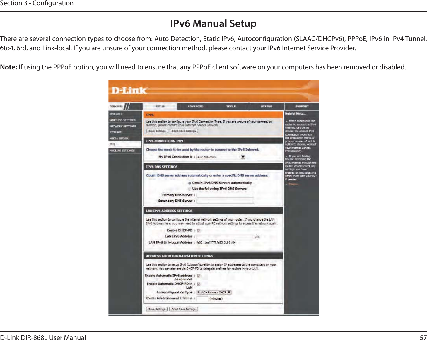 57D-Link DIR-868L User ManualSection 3 - CongurationIPv6 Manual SetupThere are several connection types to choose from: Auto Detection, Static IPv6, Autoconguration (SLAAC/DHCPv6), PPPoE, IPv6 in IPv4 Tunnel, 6to4, 6rd, and Link-local. If you are unsure of your connection method, please contact your IPv6 Internet Service Provider. Note: If using the PPPoE option, you will need to ensure that any PPPoE client software on your computers has been removed or disabled.