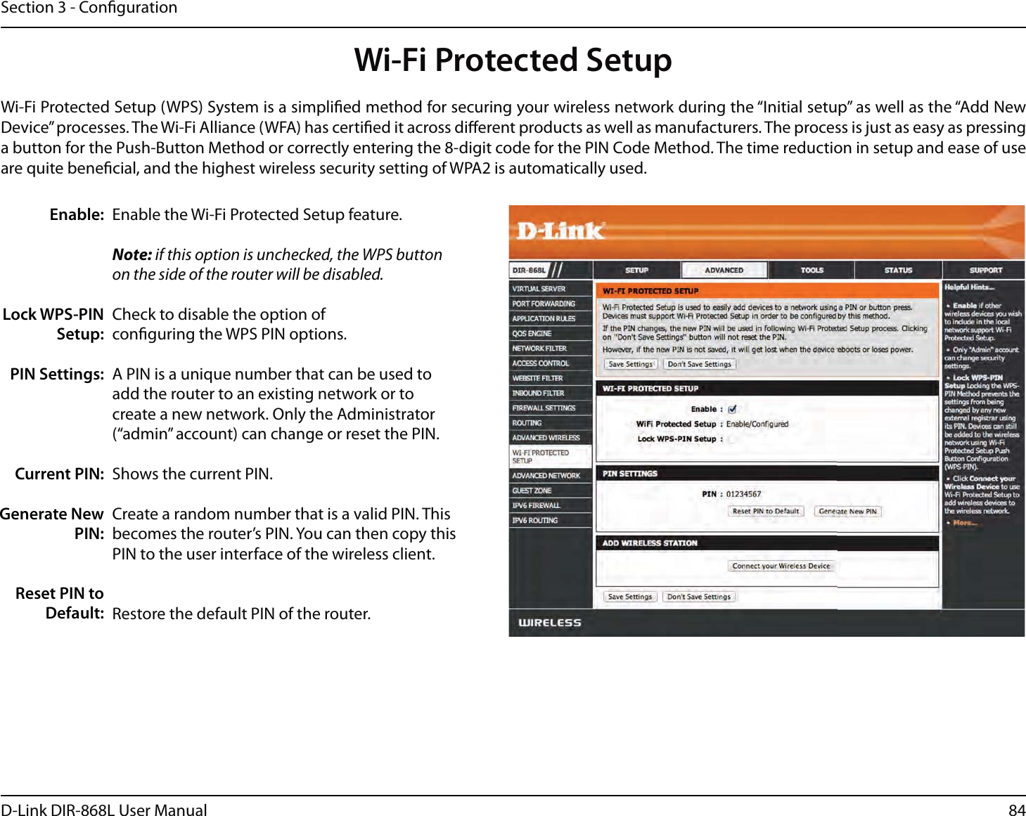 84D-Link DIR-868L User ManualSection 3 - CongurationWi-Fi Protected SetupEnable the Wi-Fi Protected Setup feature. Note: if this option is unchecked, the WPS button on the side of the router will be disabled.Check to disable the option of conguring the WPS PIN options.A PIN is a unique number that can be used to add the router to an existing network or to create a new network. Only the Administrator (“admin” account) can change or reset the PIN. Shows the current PIN. Create a random number that is a valid PIN. This becomes the router’s PIN. You can then copy this PIN to the user interface of the wireless client.Restore the default PIN of the router. Enable:Lock WPS-PIN Setup:PIN Settings:Current PIN:Generate New PIN:Reset PIN to Default:Wi-Fi Protected Setup (WPS) System is a simplied method for securing your wireless network during the “Initial setup” as well as the “Add New Device” processes. The Wi-Fi Alliance (WFA) has certied it across dierent products as well as manufacturers. The process is just as easy as pressing a button for the Push-Button Method or correctly entering the 8-digit code for the PIN Code Method. The time reduction in setup and ease of use are quite benecial, and the highest wireless security setting of WPA2 is automatically used.