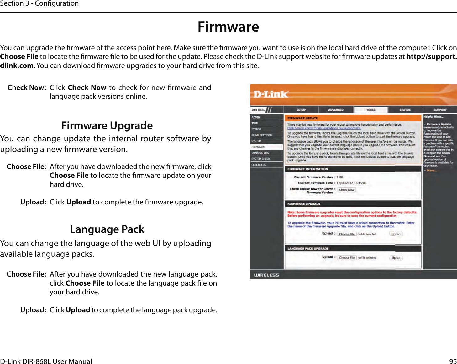 95D-Link DIR-868L User ManualSection 3 - CongurationFirmwareChoose File:Upload:After you have downloaded the new rmware, click Choose File to locate the rmware update on your hard drive.Click Upload to complete the rmware upgrade.You can upgrade the rmware of the access point here. Make sure the rmware you want to use is on the local hard drive of the computer. Click on Choose File to locate the rmware le to be used for the update. Please check the D-Link support website for rmware updates at http://support.dlink.com. You can download rmware upgrades to your hard drive from this site.After you have downloaded the new language pack, click Choose File to locate the language pack le on your hard drive.Click Upload to complete the language pack upgrade.Language PackYou can change the language of the web UI by uploading available language packs.Choose File:Upload:Click Check Now to check for new rmware and language pack versions online.Check Now:Firmware UpgradeYou can change update the internal router software by uploading a new rmware version.