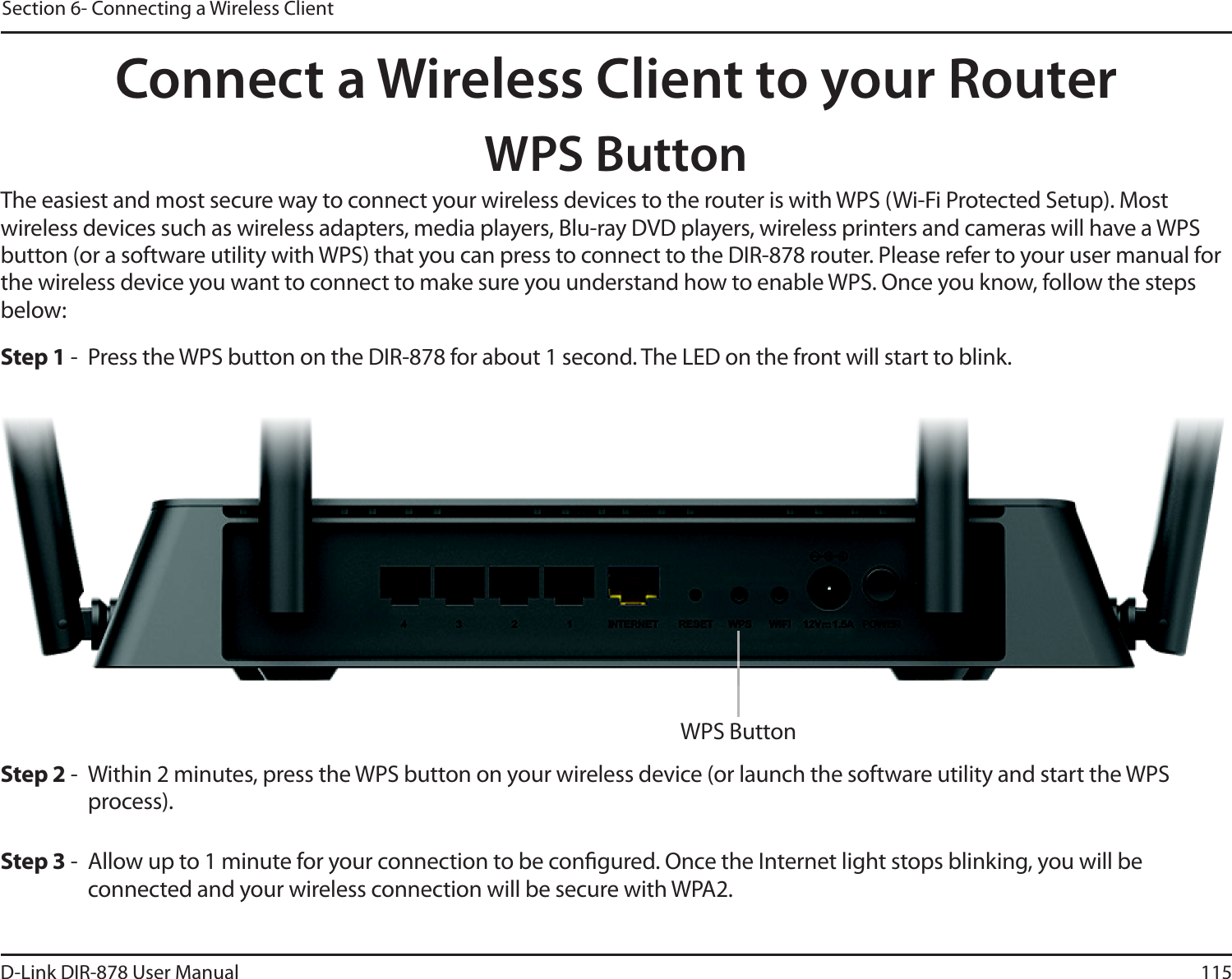 115D-Link DIR-878 User ManualSection 6- Connecting a Wireless ClientConnect a Wireless Client to your RouterWPS ButtonStep 2 - Within 2 minutes, press the WPS button on your wireless device (or launch the software utility and start the WPS process).The easiest and most secure way to connect your wireless devices to the router is with WPS (Wi-Fi Protected Setup). Most wireless devices such as wireless adapters, media players, Blu-ray DVD players, wireless printers and cameras will have a WPS button (or a software utility with WPS) that you can press to connect to the DIR-878 router. Please refer to your user manual for the wireless device you want to connect to make sure you understand how to enable WPS. Once you know, follow the steps below:Step 1 - Press the WPS button on the DIR-878 for about 1 second. The LED on the front will start to blink.Step 3 - Allow up to 1 minute for your connection to be congured. Once the Internet light stops blinking, you will be connected and your wireless connection will be secure with WPA2.WPS Button