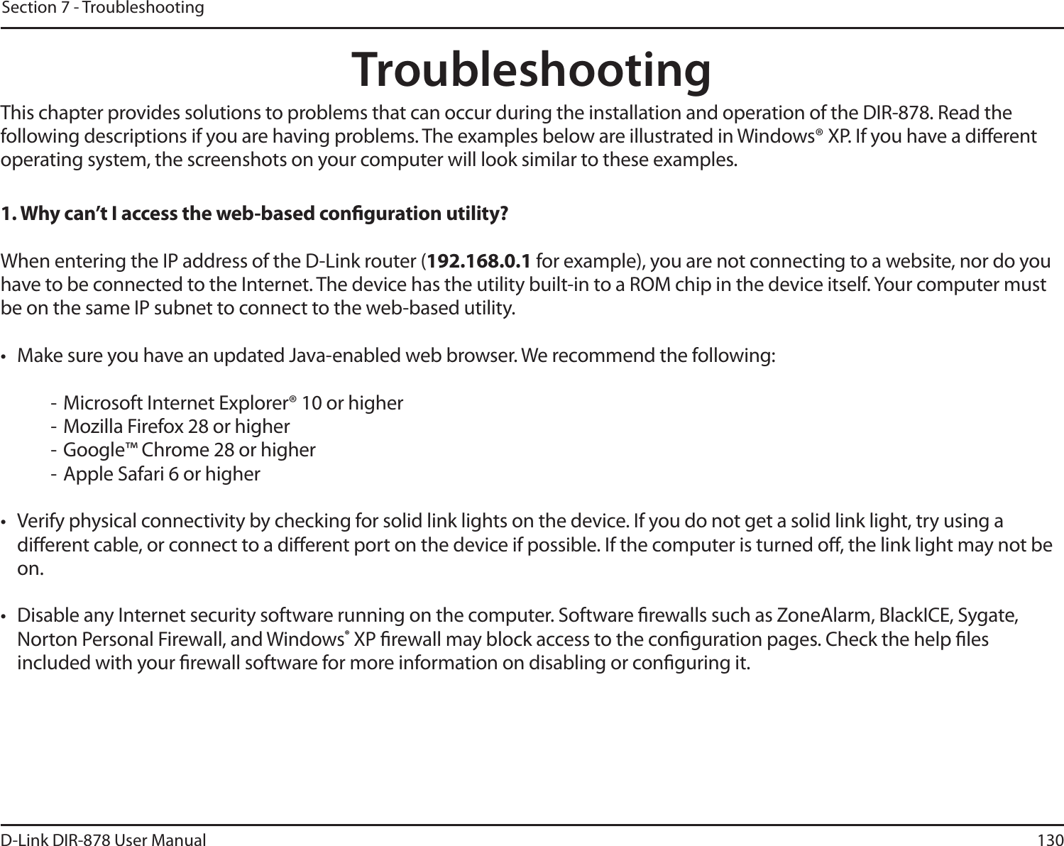 130D-Link DIR-878 User ManualSection 7 - TroubleshootingTroubleshootingThis chapter provides solutions to problems that can occur during the installation and operation of the DIR-878. Read the following descriptions if you are having problems. The examples below are illustrated in Windows® XP. If you have a dierent operating system, the screenshots on your computer will look similar to these examples.1. Why can’t I access the web-based conguration utility?When entering the IP address of the D-Link router (192.168.0.1 for example), you are not connecting to a website, nor do you have to be connected to the Internet. The device has the utility built-in to a ROM chip in the device itself. Your computer must be on the same IP subnet to connect to the web-based utility. t .BLFTVSFZPVIBWFBOVQEBUFE+BWBFOBCMFEXFCCSPXTFS8FSFDPNNFOEUIFGPMMPXJOH- Microsoft Internet Explorer® 10 or higher- Mozilla Firefox 28 or higher- Google™ Chrome 28 or higher- Apple Safari 6 or highert 7FSJGZQIZTJDBMDPOOFDUJWJUZCZDIFDLJOHGPSTPMJEMJOLMJHIUTPOUIFEFWJDF*GZPVEPOPUHFUBTPMJEMJOLMJHIUUSZVTJOHBdierent cable, or connect to a dierent port on the device if possible. If the computer is turned o, the link light may not be on.t %JTBCMFBOZ*OUFSOFUTFDVSJUZTPGUXBSFSVOOJOHPOUIFDPNQVUFS4PGUXBSFöSFXBMMTTVDIBT;POF&quot;MBSN#MBDL*$&amp;4ZHBUFNorton Personal Firewall, and Windows® XP rewall may block access to the conguration pages. Check the help les included with your rewall software for more information on disabling or conguring it.