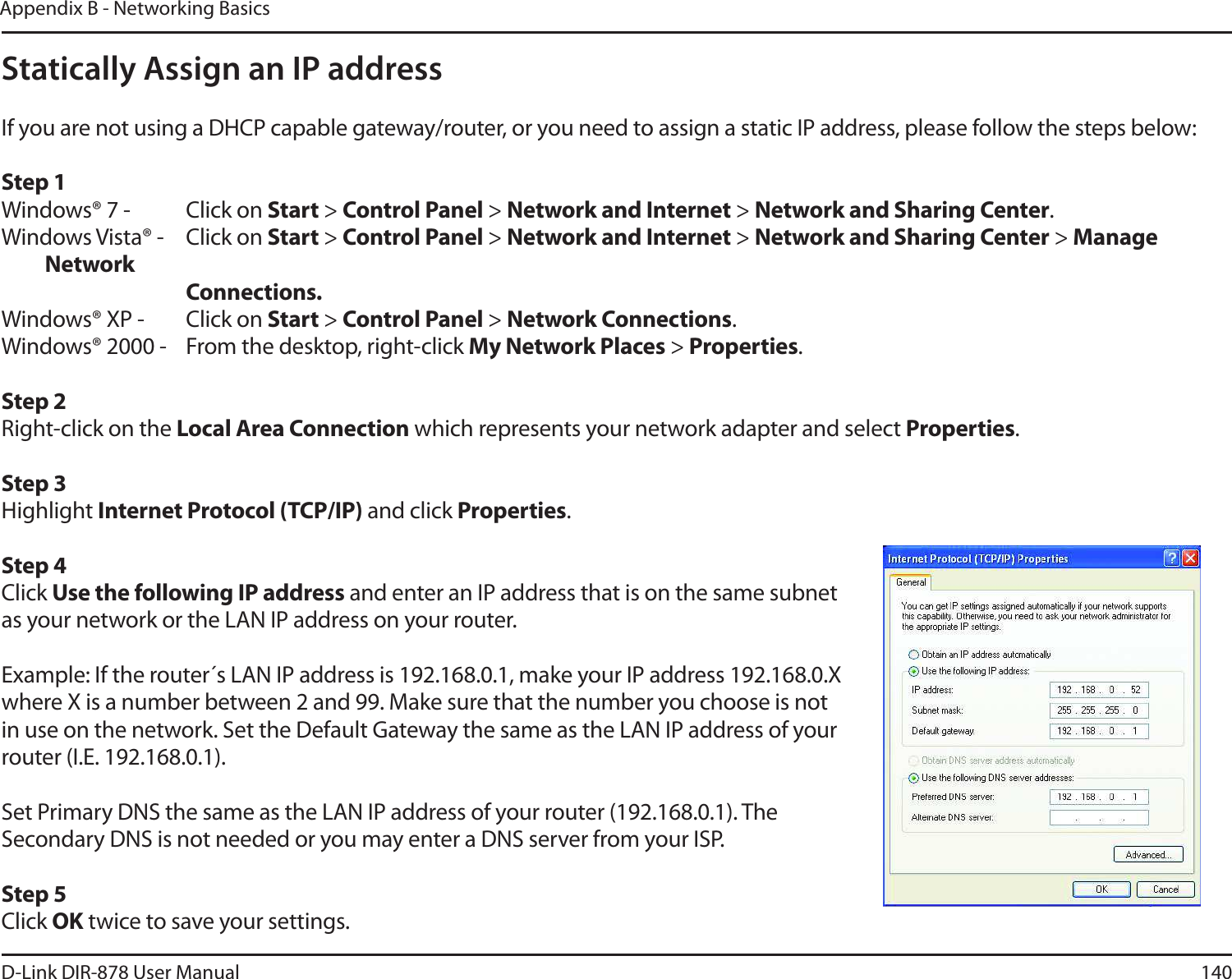 140D-Link DIR-878 User ManualAppendix B - Networking BasicsStatically Assign an IP addressIf you are not using a DHCP capable gateway/router, or you need to assign a static IP address, please follow the steps below:Step 1Windows® 7 - Click on Start &gt; Control Panel &gt; Network and Internet &gt; Network and Sharing Center.Windows Vista® - Click on Start &gt; Control Panel &gt; Network and Internet &gt; Network and Sharing Center &gt; Manage Network      Connections.Windows® XP - Click on Start &gt; Control Panel &gt; Network Connections.Windows® 2000 - From the desktop, right-click My Network Places &gt; Properties.Step 2Right-click on the -PDBM&quot;SFB$POOFDUJPO which represents your network adapter and select Properties.Step 3Highlight *OUFSOFU1SPUPDPM5$1*1 and click Properties.Step 4Click Use the following IP address and enter an IP address that is on the same subnet as your network or the LAN IP address on your router. Example: If the router´s LAN IP address is 192.168.0.1, make your IP address 192.168.0.X where X is a number between 2 and 99. Make sure that the number you choose is not in use on the network. Set the Default Gateway the same as the LAN IP address of your router (I.E. 192.168.0.1). Set Primary DNS the same as the LAN IP address of your router (192.168.0.1). The Secondary DNS is not needed or you may enter a DNS server from your ISP.Step 5Click OK twice to save your settings.