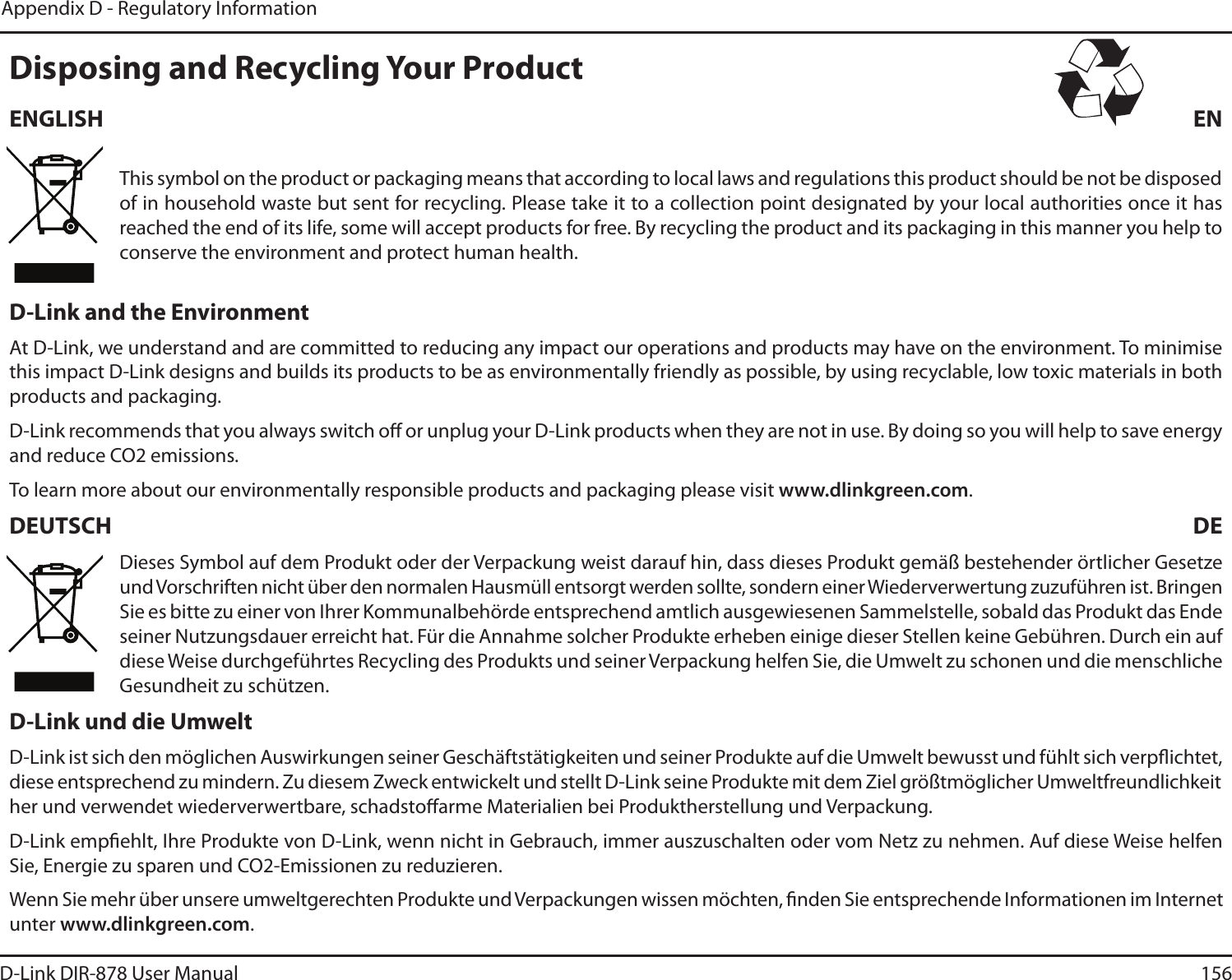 156D-Link DIR-878 User ManualAppendix D - Regulatory Information%JTQPTJOHBOE3FDZDMJOH:PVS1SPEVDU&amp;/(-*4) &amp;/This symbol on the product or packaging means that according to local laws and regulations this product should be not be disposed of in household waste but sent for recycling. Please take it to a collection point designated by your local authorities once it has reached the end of its life, some will accept products for free. By recycling the product and its packaging in this manner you help to conserve the environment and protect human health.%-JOLBOEUIF&amp;OWJSPONFOUAt D-Link, we understand and are committed to reducing any impact our operations and products may have on the environment. To minimise this impact D-Link designs and builds its products to be as environmentally friendly as possible, by using recyclable, low toxic materials in both products and packaging.D-Link recommends that you always switch o or unplug your D-Link products when they are not in use. By doing so you will help to save energy and reduce CO2 emissions.To learn more about our environmentally responsible products and packaging please visit www.dlinkgreen.com.%&amp;654$) %&amp;Dieses Symbol auf dem Produkt oder der Verpackung weist darauf hin, dass dieses Produkt gemäß bestehender örtlicher Gesetze und Vorschriften nicht über den normalen Hausmüll entsorgt werden sollte, sondern einer Wiederverwertung zuzuführen ist. Bringen Sie es bitte zu einer von Ihrer Kommunalbehörde entsprechend amtlich ausgewiesenen Sammelstelle, sobald das Produkt das Ende seiner Nutzungsdauer erreicht hat. Für die Annahme solcher Produkte erheben einige dieser Stellen keine Gebühren. Durch ein auf diese Weise durchgeführtes Recycling des Produkts und seiner Verpackung helfen Sie, die Umwelt zu schonen und die menschliche Gesundheit zu schützen.%-JOLVOEEJF6NXFMUD-Link ist sich den möglichen Auswirkungen seiner Geschäftstätigkeiten und seiner Produkte auf die Umwelt bewusst und fühlt sich verpichtet, diese entsprechend zu mindern. Zu diesem Zweck entwickelt und stellt D-Link seine Produkte mit dem Ziel größtmöglicher Umweltfreundlichkeit her und verwendet wiederverwertbare, schadstoarme Materialien bei Produktherstellung und Verpackung.D-Link empehlt, Ihre Produkte von D-Link, wenn nicht in Gebrauch, immer auszuschalten oder vom Netz zu nehmen. Auf diese Weise helfen Sie, Energie zu sparen und CO2-Emissionen zu reduzieren.Wenn Sie mehr über unsere umweltgerechten Produkte und Verpackungen wissen möchten, nden Sie entsprechende Informationen im Internet unter www.dlinkgreen.com.