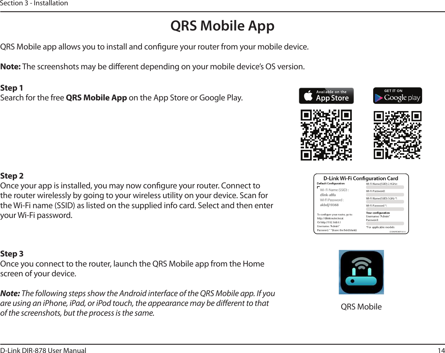 14D-Link DIR-878 User ManualSection 3 - InstallationQRS Mobile AppQRS Mobile app allows you to install and congure your router from your mobile device.Note: The screenshots may be dierent depending on your mobile device’s OS version. Step 1Search for the free 234.PCJMF&quot;QQ on the App Store or Google Play.Step 2Once your app is installed, you may now congure your router. Connect to the router wirelessly by going to your wireless utility on your device. Scan for the Wi-Fi name (SSID) as listed on the supplied info card. Select and then enter your Wi-Fi password.Step 3Once you connect to the router, launch the QRS Mobile app from the Home screen of your device.Note: The following steps show the Android interface of the QRS Mobile app. If you are using an iPhone, iPad, or iPod touch, the appearance may be dierent to that of the screenshots, but the process is the same. QRS Mobile