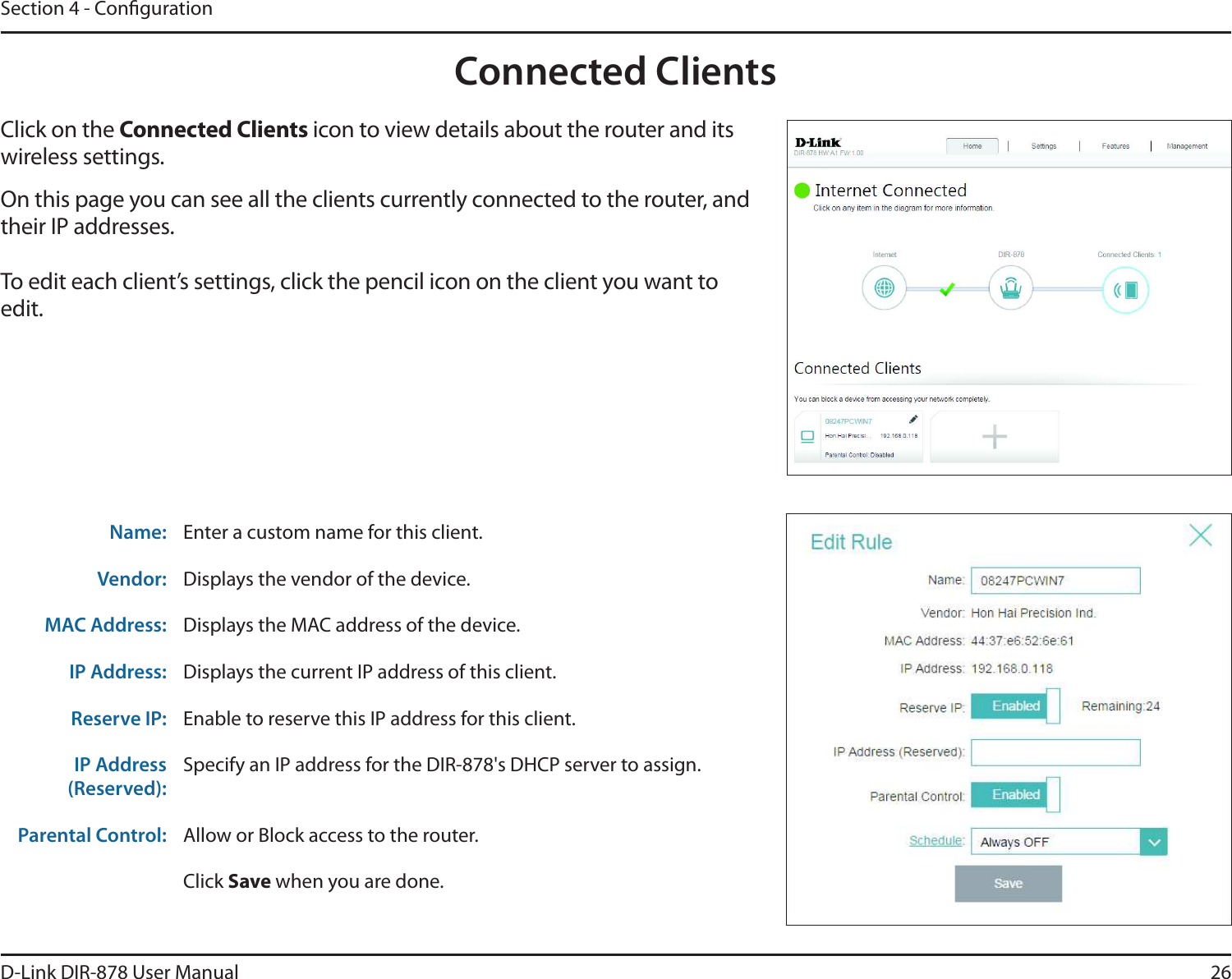 26D-Link DIR-878 User ManualSection 4 - CongurationConnected ClientsClick on the Connected Clients icon to view details about the router and its wireless settings.On this page you can see all the clients currently connected to the router, and their IP addresses.To edit each client’s settings, click the pencil icon on the client you want to edit.Name: Enter a custom name for this client.Vendor: Displays the vendor of the device.MAC Address: Displays the MAC address of the device.IP Address: Displays the current IP address of this client.Reserve IP: Enable to reserve this IP address for this client.IP Address (Reserved):Specify an IP address for the DIR-878&apos;s DHCP server to assign.Parental Control: Allow or Block access to the router.Click Save when you are done.
