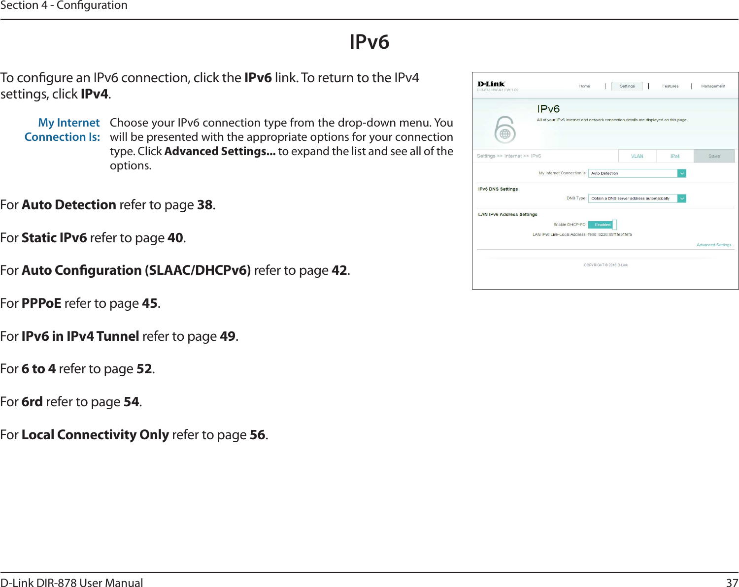 37D-Link DIR-878 User ManualSection 4 - CongurationIPv6To congure an IPv6 connection, click the IPv6 link. To return to the IPv4 settings, click IPv4.For &quot;VUP%FUFDUJPO refer to page 38.For Static IPv6 refer to page 40.For &quot;VUP$POöHVSBUJPO4-&quot;&quot;$%)$1W refer to page 42.For 111P&amp; refer to page 45.For IPv6 in IPv4 Tunnel refer to page 49.For 6 to 4 refer to page 52.For 6rd refer to page 54.For -PDBM$POOFDUJWJUZ0OMZ refer to page 56.My Internet Connection Is:Choose your IPv6 connection type from the drop-down menu. You will be presented with the appropriate options for your connection type. Click &quot;EWBODFE4FUUJOHT to expand the list and see all of the options.
