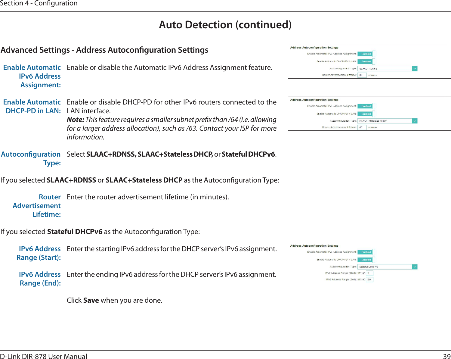 39D-Link DIR-878 User ManualSection 4 - CongurationAuto Detection (continued)Advanced Settings - Address Autoconguration SettingsEnable Automatic IPv6 Address Assignment:Enable or disable the Automatic IPv6 Address Assignment feature.Enable Automatic DHCP-PD in LAN:Enable or disable DHCP-PD for other IPv6 routers connected to the LAN interface.Note: This feature requires a smaller subnet prex than /64 (i.e. allowing for a larger address allocation), such as /63. Contact your ISP for more information.Autoconguration Type:Select 4-&quot;&quot;$3%/444-&quot;&quot;$4UBUFMFTT%)$1or Stateful DHCPv6.If you selected 4-&quot;&quot;$3%/44 or4-&quot;&quot;$4UBUFMFTT%)$1as the Autoconguration Type:Router Advertisement Lifetime:Enter the router advertisement lifetime (in minutes).If you selected Stateful DHCPv6 as the Autoconguration Type:IPv6 Address Range (Start):Enter the starting IPv6 address for the DHCP server’s IPv6 assignment.IPv6 Address Range (End):Enter the ending IPv6 address for the DHCP server’s IPv6 assignment.Click Save when you are done.