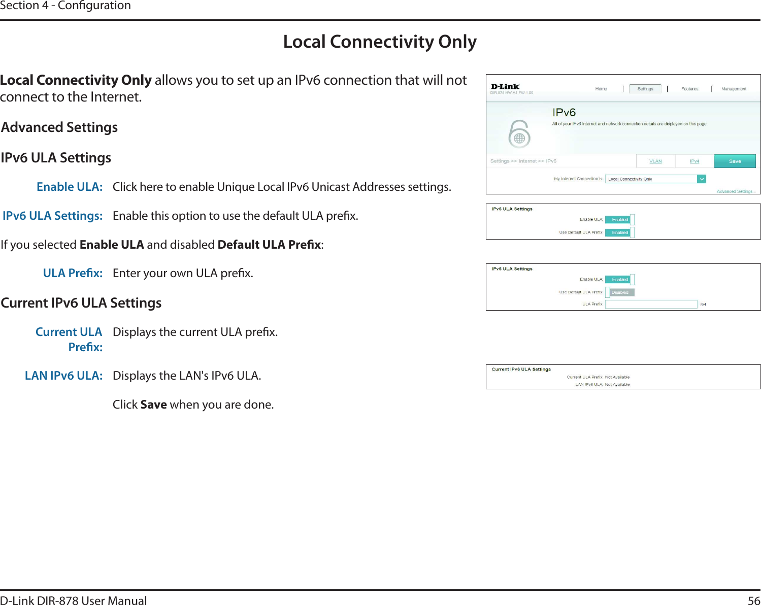 56D-Link DIR-878 User ManualSection 4 - CongurationLocal Connectivity Only-PDBM$POOFDUJWJUZ0OMZ allows you to set up an IPv6 connection that will not connect to the Internet.Advanced SettingsIPv6 ULA SettingsEnable ULA: Click here to enable Unique Local IPv6 Unicast Addresses settings.IPv6 ULA Settings: Enable this option to use the default ULA prex.If you selected &amp;OBCMF6-&quot; and disabled%FGBVMU6-&quot;1SFöY:ULA Prex: Enter your own ULA prex.Current IPv6 ULA SettingsCurrent ULA Prex:Displays the current ULA prex. LAN IPv6 ULA: Displays the LAN&apos;s IPv6 ULA.Click Save when you are done.