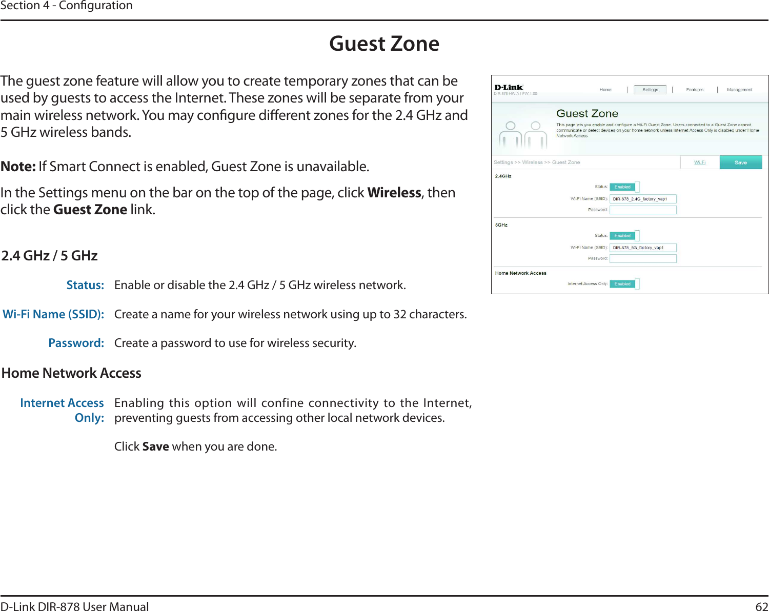 62D-Link DIR-878 User ManualSection 4 - CongurationGuest ZoneIn the Settings menu on the bar on the top of the page, click Wireless, then click the Guest Zone link. The guest zone feature will allow you to create temporary zones that can be used by guests to access the Internet. These zones will be separate from your main wireless network. You may congure dierent zones for the 2.4 GHz and 5 GHz wireless bands.Note: If Smart Connect is enabled, Guest Zone is unavailable.2.4 GHz / 5 GHzStatus: Enable or disable the 2.4 GHz / 5 GHz wireless network.Wi-Fi Name (SSID): Create a name for your wireless network using up to 32 characters. Password: Create a password to use for wireless security. Home Network AccessInternet Access Only:Enabling  this  option  will  confine  connectivity  to  the  Internet, preventing guests from accessing other local network devices.Click Save when you are done.