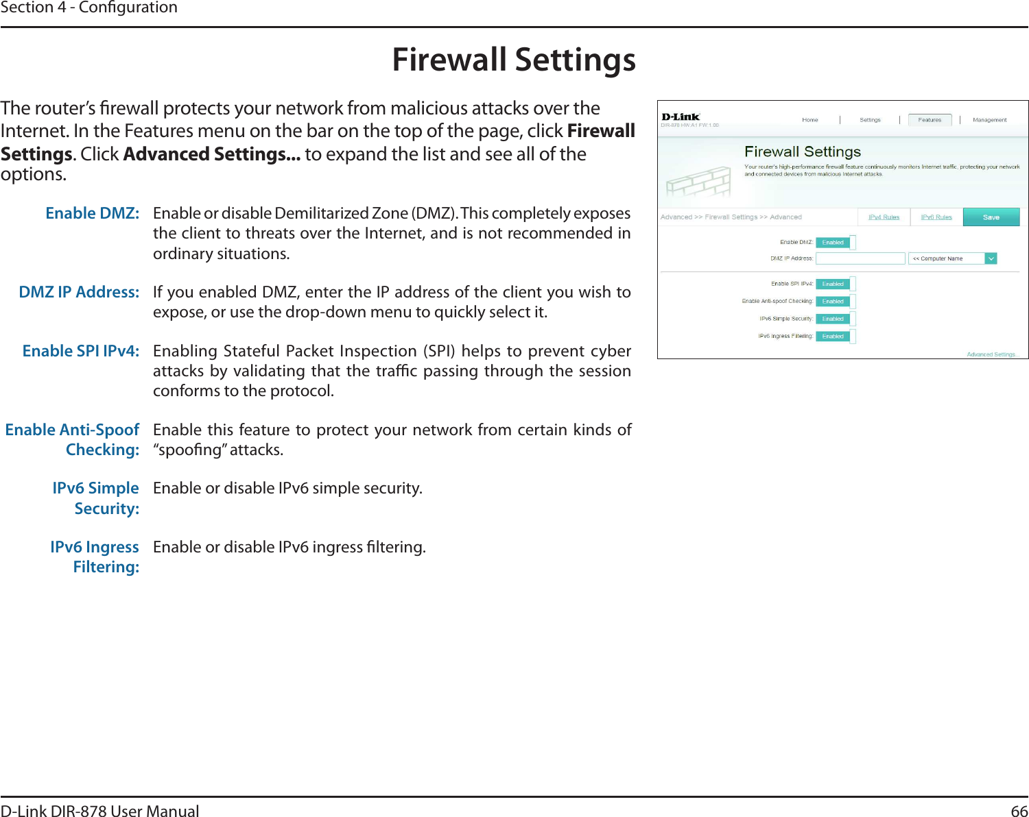 66D-Link DIR-878 User ManualSection 4 - CongurationFirewall SettingsThe router’s rewall protects your network from malicious attacks over the Internet. In the Features menu on the bar on the top of the page, click &apos;JSFXBMMSettings. Click &quot;EWBODFE4FUUJOHT to expand the list and see all of the options. Enable DMZ: Enable or disable Demilitarized Zone (DMZ). This completely exposes the client to threats over the Internet, and is not recommended in ordinary situations.DMZ IP Address: If you enabled DMZ, enter the IP address of the client you wish to expose, or use the drop-down menu to quickly select it.Enable SPI IPv4: Enabling  Stateful Packet Inspection  (SPI) helps to prevent  cyber attacks by  validating that the trac passing  through the session conforms to the protocol.Enable Anti-Spoof Checking:Enable this feature to protect your network from certain kinds of iTQPPöOHwBUUBDLTIPv6 Simple Security:Enable or disable IPv6 simple security.IPv6 Ingress Filtering:Enable or disable IPv6 ingress ltering.