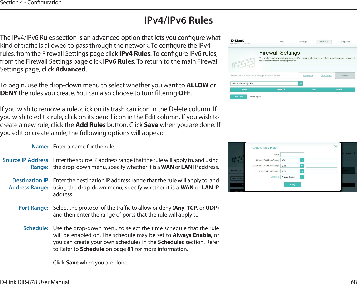 68D-Link DIR-878 User ManualSection 4 - CongurationIPv4/IPv6 RulesThe IPv4/IPv6 Rules section is an advanced option that lets you congure what kind of trac is allowed to pass through the network. To congure the IPv4 rules, from the Firewall Settings page click IPv4 Rules. To congure IPv6 rules, from the Firewall Settings page click IPv6 Rules. To return to the main Firewall Settings page, click &quot;EWBODFE.To begin, use the drop-down menu to select whether you want to &quot;--08 or %&amp;/: the rules you create. You can also choose to turn ltering 0&apos;&apos;.If you wish to remove a rule, click on its trash can icon in the Delete column. If you wish to edit a rule, click on its pencil icon in the Edit column. If you wish to create a new rule, click the &quot;EE3VMFTbutton. Click Save when you are done. If you edit or create a rule, the following options will appear:Name: Enter a name for the rule.Source IP Address Range:Enter the source IP address range that the rule will apply to, and using the drop-down menu, specify whether it is a 8&quot;/ or -&quot;/ IP address.Destination IP Address Range:Enter the destination IP address range that the rule will apply to, and using the drop-down menu, specify whether it is a 8&quot;/ or -&quot;/ IP address.Port Range: Select the protocol of the trac to allow or deny (&quot;OZ,TCP, or UDP)and then enter the range of ports that the rule will apply to.Schedule: Use the drop-down menu to select the time schedule that the rule will be enabled on. The schedule may be set to &quot;MXBZT&amp;OBCMF, or you can create your own schedules in the Schedules section. Refer to Refer to Schedule on page 81 for more information.Click Save when you are done.