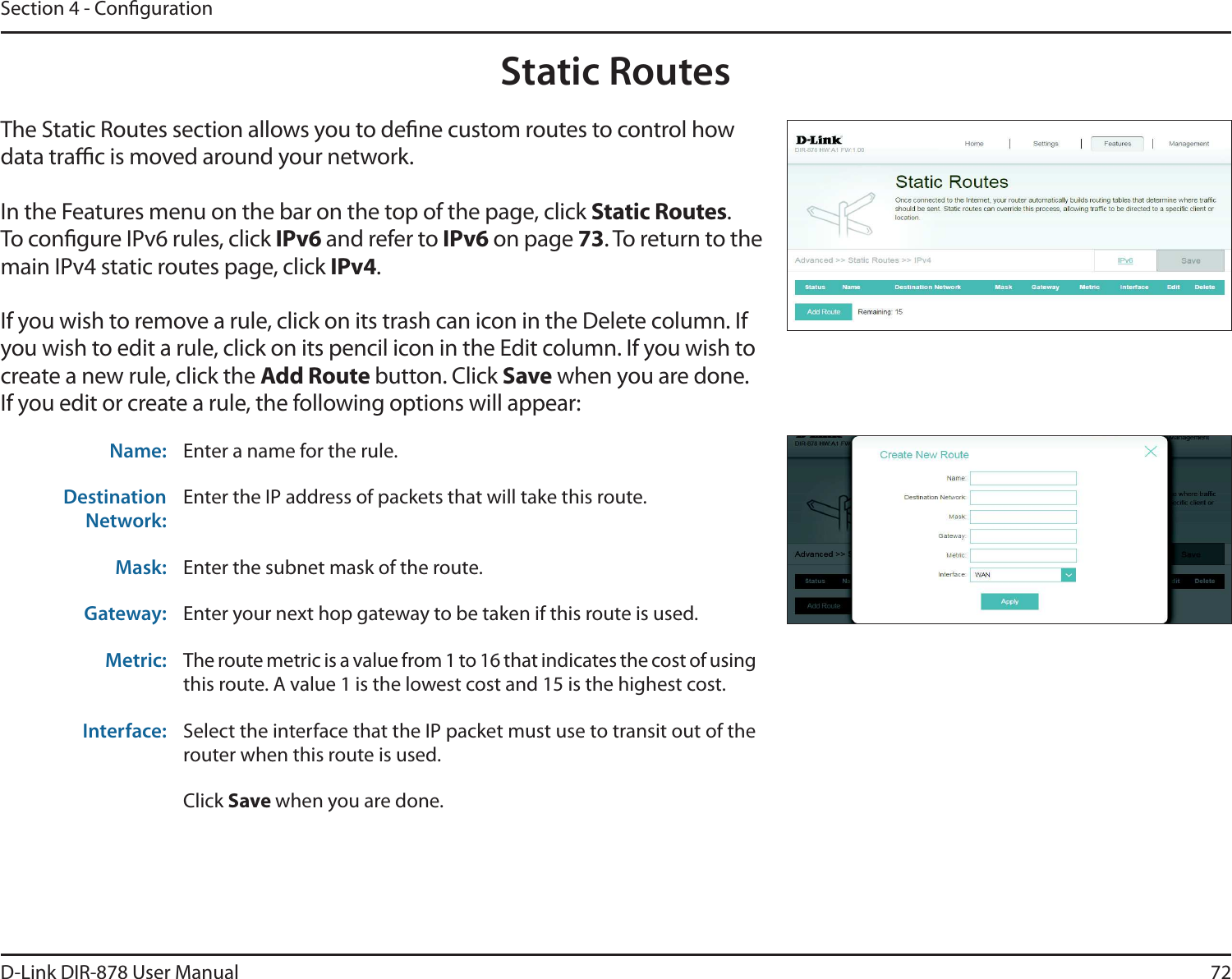72D-Link DIR-878 User ManualSection 4 - CongurationStatic RoutesThe Static Routes section allows you to dene custom routes to control how data trac is moved around your network.In the Features menu on the bar on the top of the page, click Static Routes.To congure IPv6 rules, click IPv6 and refer to IPv6 on page 73. To return to the main IPv4 static routes page, click IPv4.If you wish to remove a rule, click on its trash can icon in the Delete column. If you wish to edit a rule, click on its pencil icon in the Edit column. If you wish to create a new rule, click the &quot;EE3PVUFbutton. Click Save when you are done. If you edit or create a rule, the following options will appear:Name: Enter a name for the rule.Destination Network:Enter the IP address of packets that will take this route.Mask: Enter the subnet mask of the route.Gateway: Enter your next hop gateway to be taken if this route is used.Metric: The route metric is a value from 1 to 16 that indicates the cost of using this route. A value 1 is the lowest cost and 15 is the highest cost.Interface: Select the interface that the IP packet must use to transit out of the router when this route is used.Click Save when you are done.