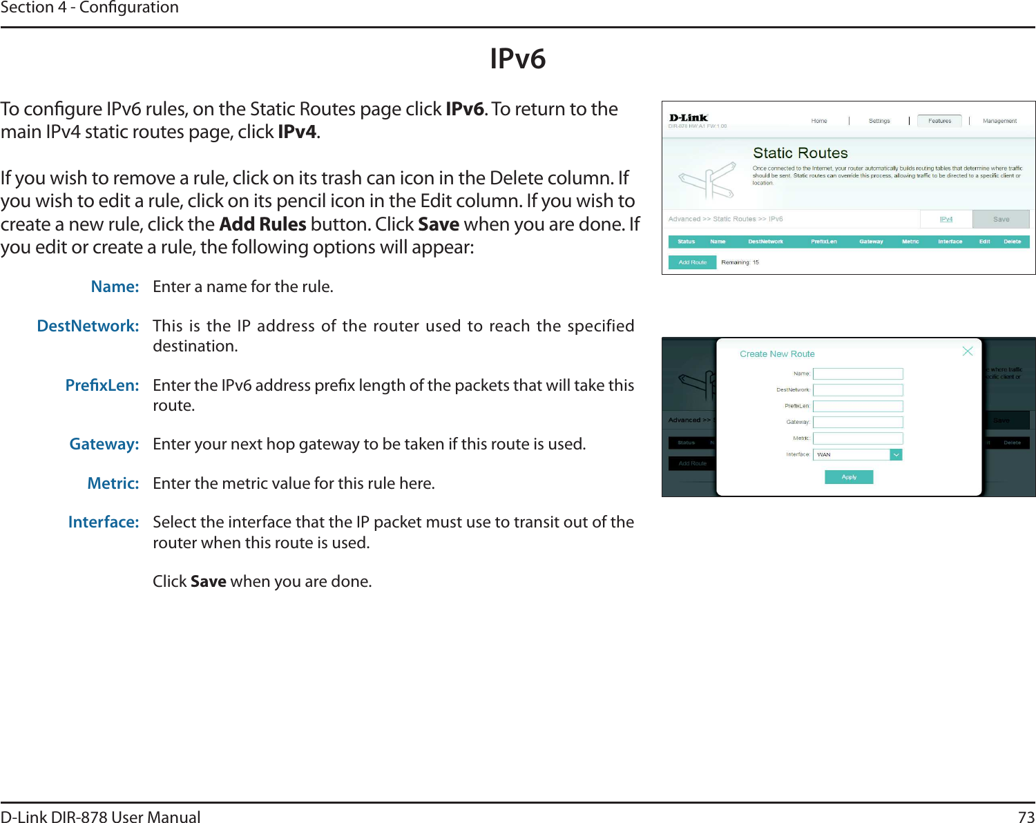 73D-Link DIR-878 User ManualSection 4 - CongurationIPv6To congure IPv6 rules, on the Static Routes page click IPv6. To return to the main IPv4 static routes page, click IPv4.If you wish to remove a rule, click on its trash can icon in the Delete column. If you wish to edit a rule, click on its pencil icon in the Edit column. If you wish to create a new rule, click the &quot;EE3VMFTbutton. Click Save when you are done. If you edit or create a rule, the following options will appear:Name: Enter a name for the rule.DestNetwork: This is  the  IP  address  of  the  router  used to  reach  the  specified destination.PrexLen: Enter the IPv6 address prex length of the packets that will take this route. Gateway: Enter your next hop gateway to be taken if this route is used.Metric: Enter the metric value for this rule here.Interface: Select the interface that the IP packet must use to transit out of the router when this route is used.Click Save when you are done.