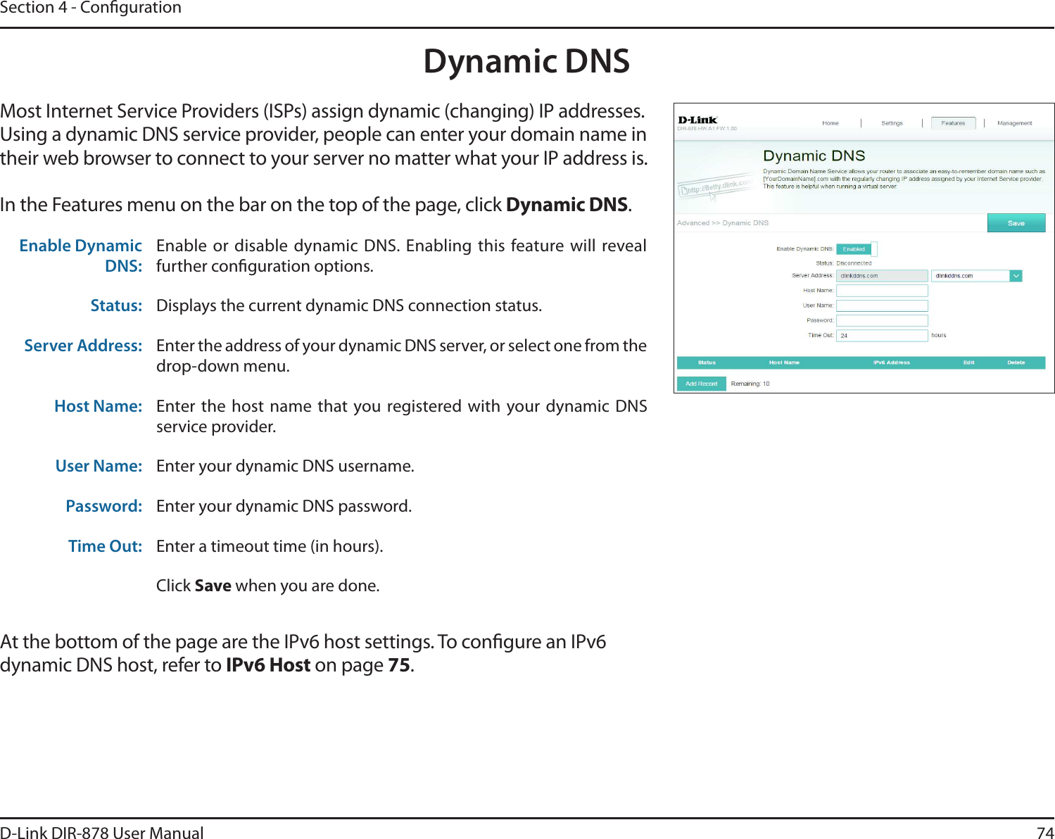 74D-Link DIR-878 User ManualSection 4 - CongurationDynamic DNSMost Internet Service Providers (ISPs) assign dynamic (changing) IP addresses. Using a dynamic DNS service provider, people can enter your domain name in their web browser to connect to your server no matter what your IP address is.In the Features menu on the bar on the top of the page, click Dynamic DNS.At the bottom of the page are the IPv6 host settings. To congure an IPv6 dynamic DNS host, refer to IPv6 Host on page 75.Enable Dynamic DNS:Enable or disable dynamic DNS. Enabling this  feature will reveal further conguration options.Status: Displays the current dynamic DNS connection status.Server Address: Enter the address of your dynamic DNS server, or select one from the drop-down menu.Host Name: Enter the host name that  you registered with your dynamic DNS service provider.User Name: Enter your dynamic DNS username.Password: Enter your dynamic DNS password.Time Out: Enter a timeout time (in hours).Click Save when you are done.