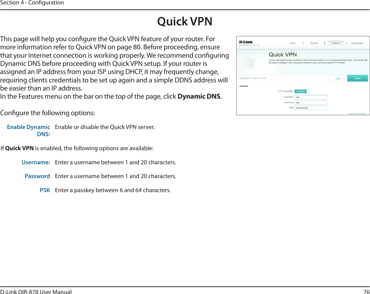 76D-Link DIR-878 User ManualSection 4 - CongurationQuick VPNThis page will help you congure the Quick VPN feature of your router. For more information refer to Quick VPN on page 80. Before proceeding, ensure that your Internet connection is working properly. We recommend conguring Dynamic DNS before proceeding with Quick VPN setup. If your router is assigned an IP address from your ISP using DHCP, it may frequently change, requiring clients credentials to be set up again and a simple DDNS address will be easier than an IP address.In the Features menu on the bar on the top of the page, click Dynamic DNS.Congure the following options:Enable Dynamic DNS:Enable or disable the Quick VPN server.If Quick VPN is enabled, the following options are available:Username: Enter a username between 1 and 20 characters.Password Enter a username between 1 and 20 characters.PSK Enter a passkey between 6 and 64 characters.