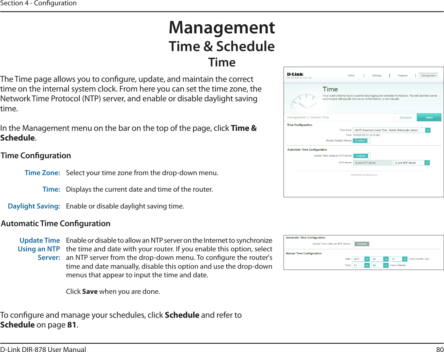 80D-Link DIR-878 User ManualSection 4 - CongurationManagementTime &amp; ScheduleTimeThe Time page allows you to congure, update, and maintain the correct time on the internal system clock. From here you can set the time zone, the Network Time Protocol (NTP) server, and enable or disable daylight saving time.In the Management menu on the bar on the top of the page, click Time &amp; Schedule.To congure and manage your schedules, click Schedule and refer to Schedule on page 81.Time CongurationTime Zone: Select your time zone from the drop-down menu.Time: Displays the current date and time of the router.Daylight Saving: Enable or disable daylight saving time.Automatic Time CongurationUpdate Time Using an NTP Server:Enable or disable to allow an NTP server on the Internet to synchronize the time and date with your router. If you enable this option, select an NTP server from the drop-down menu. To congure the router&apos;s time and date manually, disable this option and use the drop-down menus that appear to input the time and date.Click Save when you are done.