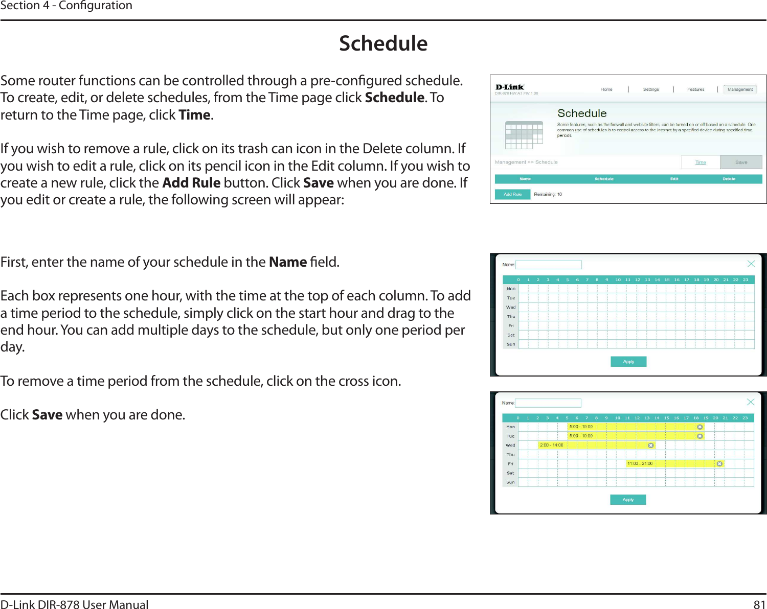 81D-Link DIR-878 User ManualSection 4 - CongurationScheduleSome router functions can be controlled through a pre-congured schedule. To create, edit, or delete schedules, from the Time page click Schedule. To return to the Time page, click Time.If you wish to remove a rule, click on its trash can icon in the Delete column. If you wish to edit a rule, click on its pencil icon in the Edit column. If you wish to create a new rule, click the &quot;EE3VMFbutton. Click Save when you are done. If you edit or create a rule, the following screen will appear:First, enter the name of your schedule in the Name eld.Each box represents one hour, with the time at the top of each column. To add a time period to the schedule, simply click on the start hour and drag to the end hour. You can add multiple days to the schedule, but only one period per day.To remove a time period from the schedule, click on the cross icon.Click Save when you are done.