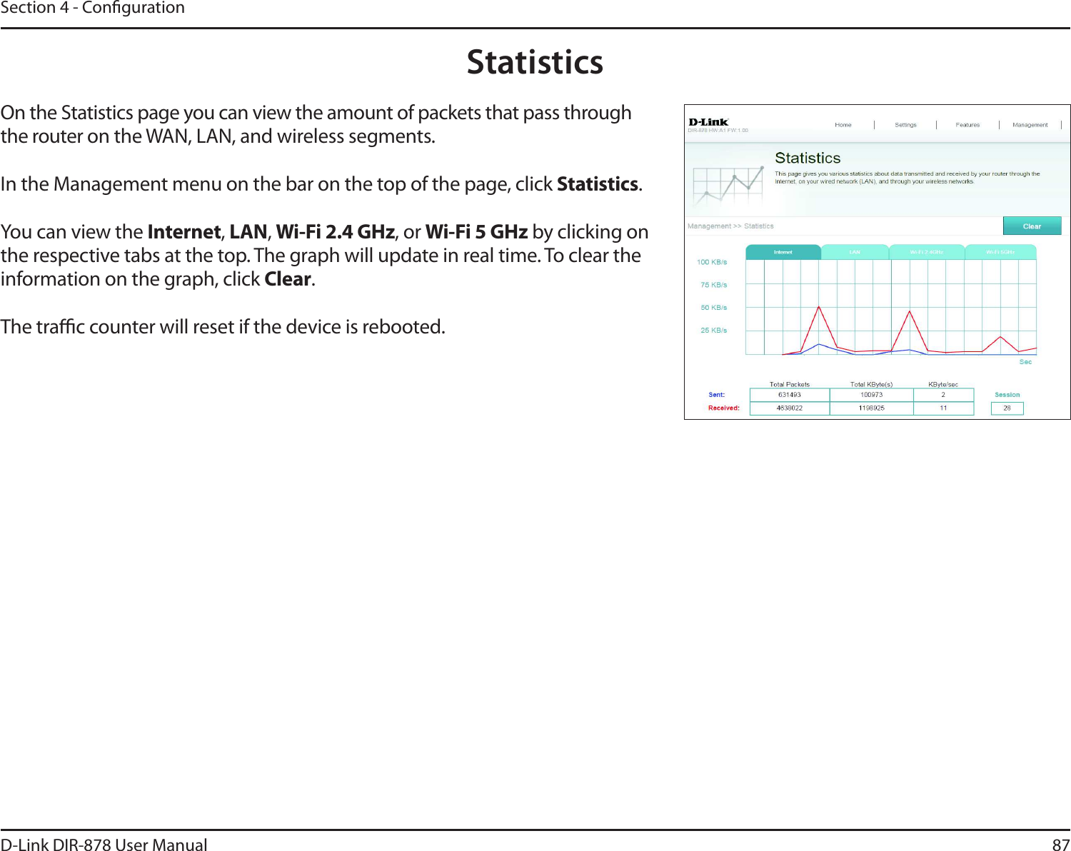 87D-Link DIR-878 User ManualSection 4 - CongurationStatisticsOn the Statistics page you can view the amount of packets that pass through the router on the WAN, LAN, and wireless segments.In the Management menu on the bar on the top of the page, click Statistics.You can view the Internet, -&quot;/, 8J&apos;J()[, or 8J&apos;J()[ by clicking on the respective tabs at the top. The graph will update in real time. To clear the information on the graph, click Clear.The trac counter will reset if the device is rebooted.