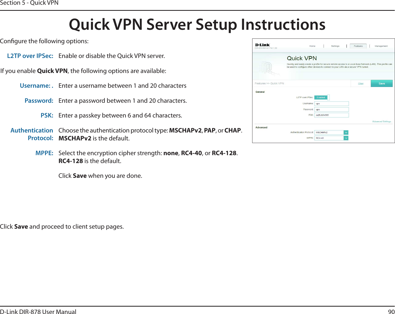 90D-Link DIR-878 User ManualSection 5 - Quick VPNQuick VPN Server Setup InstructionsCongure the following options:Click Save and proceed to client setup pages.L2TP over IPSec: Enable or disable the Quick VPN server.If you enable Quick VPN, the following options are available:Username: . Enter a username between 1 and 20 charactersPassword: Enter a password between 1 and 20 characters.PSK: Enter a passkey between 6 and 64 characters.AuthenticationProtocol:Choose the authentication protocol type: .4$)&quot;1W, 1&quot;1, or $)&quot;1..4$)&quot;1Wis the default.MPPE: Select the encryption cipher strength: none,RC4-40, or RC4-128.RC4-128 is the default.Click Save when you are done.
