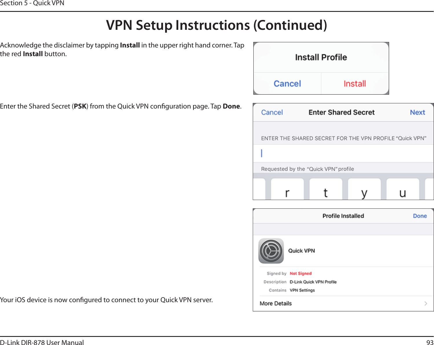 93D-Link DIR-878 User ManualSection 5 - Quick VPNYour iOS device is now congured to connect to your Quick VPN server.Enter the Shared Secret (PSK) from the Quick VPN conguration page. Tap Done.Acknowledge the disclaimer by tapping Install in the upper right hand corner. Tap the red Install button.VPN Setup Instructions (Continued)