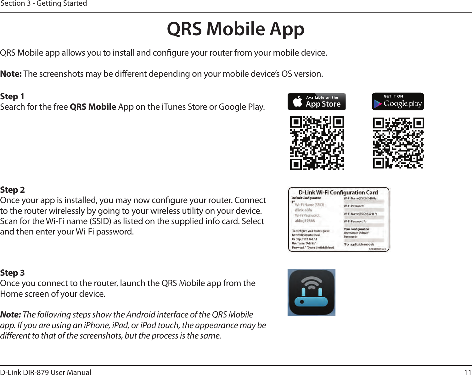 11D-Link DIR-879 User ManualSection 3 - Getting StartedQRS Mobile AppQRS Mobile app allows you to install and congure your router from your mobile device.Note: The screenshots may be dierent depending on your mobile device’s OS version. Step 1Search for the free QRS Mobile App on the iTunes Store or Google Play.Step 2Once your app is installed, you may now congure your router. Connect to the router wirelessly by going to your wireless utility on your device. Scan for the Wi-Fi name (SSID) as listed on the supplied info card. Select and then enter your Wi-Fi password.Step 3Once you connect to the router, launch the QRS Mobile app from the Home screen of your device.Note: The following steps show the Android interface of the QRS Mobile app. If you are using an iPhone, iPad, or iPod touch, the appearance may be dierent to that of the screenshots, but the process is the same.