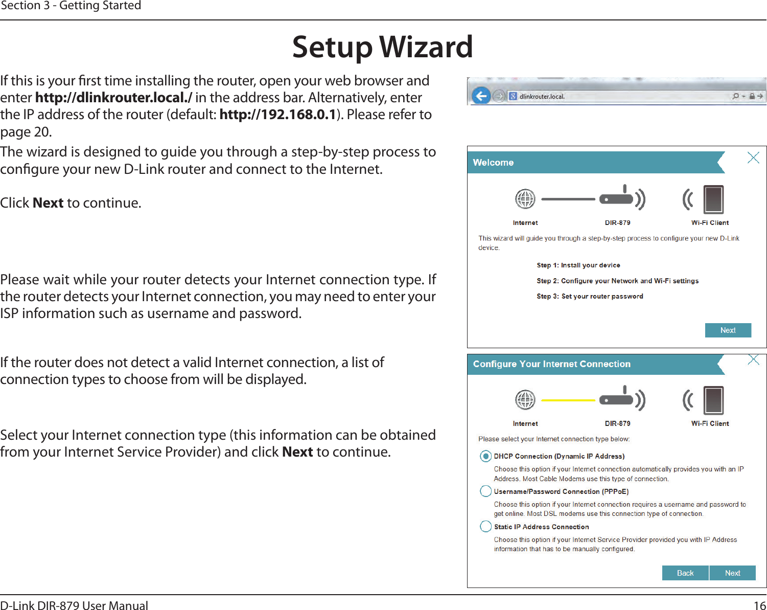 16D-Link DIR-879 User ManualSection 3 - Getting StartedThe wizard is designed to guide you through a step-by-step process to congure your new D-Link router and connect to the Internet.Click Next to continue. Setup WizardIf this is your rst time installing the router, open your web browser and enter http://dlinkrouter.local./ in the address bar. Alternatively, enter the IP address of the router (default: http://192.168.0.1). Please refer to page 20.Please wait while your router detects your Internet connection type. If the router detects your Internet connection, you may need to enter your ISP information such as username and password.If the router does not detect a valid Internet connection, a list of connection types to choose from will be displayed.Select your Internet connection type (this information can be obtained from your Internet Service Provider) and click Next to continue.